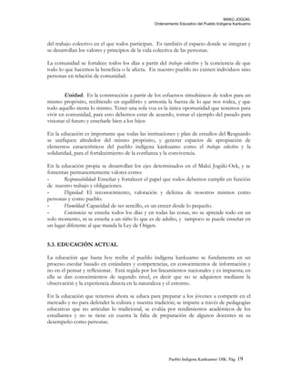 MAKÚ JOGÚKI.
Ordenamiento Educativo del Pueblo Indígena Kankuamo
del trabajo colectivo en el que todos participan. Es también el espacio donde se integran y
se desarrollan los valores y principios de la vida colectiva de las personas.
La comunidad se fortalece todos los días a partir del trabajo colectivo y la conciencia de que
todo lo que hacemos la beneficia o la afecta. En nuestro pueblo no existen individuos sino
personas en relación de comunidad.
Unidad. Es la construcción a partir de los esfuerzos simultáneos de todos para un
mismo propósito, recibiendo en equilibrio y armonía la fuerza de lo que nos rodea, y que
todo aquello sienta lo mismo. Tener una sola voz es la única oportunidad que tenemos para
vivir en comunidad, para esto debemos estar de acuerdo, tomar el ejemplo del pasado para
visionar el futuro y enseñarle bien a los hijos
En la educación es importante que todas las instituciones y plan de estudios del Resguardo
se unifiquen alrededor del mismo propósito, y generar espacios de apropiación de
elementos característicos del pueblo indígena kankuamo como el trabajo colectivo y la
solidaridad, para el fortalecimiento de la confianza y la convivencia.
En la educación propia se desarrollan los ejes determinados en el Makú Jogúki-Oek, y se
fomentan permanentemente valores como:
- Responsabilidad: Enseñar y fortalecer el papel que todos debemos cumplir en función
de nuestro trabajo y obligaciones.
- Dignidad: El reconocimiento, valoración y defensa de nosotros mismos como
personas y como pueblo.
- Humildad: Capacidad de ser sencillo, es un crecer desde lo pequeño.
- Constancia: se enseña todos los días y en todas las cosas, no se aprende todo en un
solo momento, ni se enseña a un niño lo que es de adulto, y tampoco se puede enseñar en
un lugar diferente al que manda la Ley de Origen.
5.3. EDUCACIÓN ACTUAL
La educación que hasta hoy recibe el pueblo indígena kankuamo se fundamenta en un
proceso escolar basado en estándares y competencias, en conocimientos de información y
no en el pensar y reflexionar. Está regida por los lineamientos nacionales y es impuesta; en
ella se dan conocimientos de segundo nivel, es decir que no se adquieren mediante la
observación y la experiencia directa en la naturaleza y el entorno.
En la educación que tenemos ahora se educa para preparar a los jóvenes a competir en el
mercado y no para defender la cultura y nuestra tradición; se imparte a través de pedagogías
educativas que no articulan lo tradicional, se evalúa por rendimientos académicos de los
estudiantes y no se tiene en cuenta la falta de preparación de algunos docentes ni su
desempeño como personas.
Pueblo Indigena Kankuamo/ OIK. Pág. 19
 