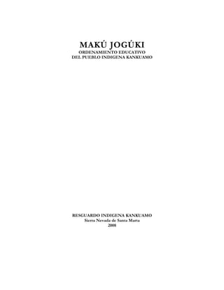 MAKÚ JOGÚKI.
Ordenamiento Educativo del Pueblo Indígena Kankuamo
MAKÚ JOGÚKI
ORDENAMIENTO EDUCATIVO
DEL PUEBLO INDIGENA KANKUAMO
RESGUARDO INDIGENA KANKUAMO
Sierra Nevada de Santa Marta
2008
Pueblo Indígena Kankuamo. OIK Pág. 2
 