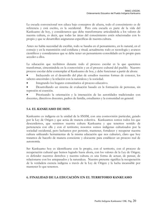 MAKÚ JOGÚKI.
Ordenamiento Educativo del Pueblo Indígena Kankuamo
La escuela convencional nos educa bajo conceptos de afuera, todo el conocimiento es de
referencia y está escrito, es la occidental. Pero esta escuela es parte de la vida del
Kankuamo de hoy, y consideramos que debe transformarse articulándola a los valores de
nuestra cultura, es decir, que todas las áreas del conocimiento estén relacionadas con lo
propio y que se desarrollen asignaturas específicas de nuestra cultura.
Antes no había necesidad de escribir, todo se basaba en el pensamiento, en lo natural, en el
consejo y en la transmisión oral cotidiana y ritual; actualmente todo es tecnología y avances
científicos y consideramos que se debe tener un pensamiento consolidado en lo propio para
acceder a ellos.
La educación que recibimos durante todo el proceso escolar es la que queremos
transformar, cimentándola en la cosmovisión y en el proceso cultural del pueblo. Nuestro
proceso escolar debe contemplar al Kankuamo de hoy, y debe funcionar a partir de ahora:
• Incluyendo en el desarrollo del plan de estudios nuestras formas de conocer, los
saberes ancestrales y la relación con la naturaleza y la sociedad.
• Integrando los hogares comunitarios al proceso educativo.
• Desarrollando un sistema de evaluación basado en la formación de personas, sin
represión ni coerción.
• Priorizando la orientación y la interacción de las autoridades tradicionales con
docentes, directivos docentes, padres de familia, estudiantes y la comunidad en general.
5.4. EL KANKUAMO DE HOY.
Kankuamo es indígena en la unidad de la SNSM, con una cosmovisión particular, guiado
por la Ley de Origen y que actúa de manera colectiva. Kankuamos somos todos los que
descendemos, que sentimos nuestra cultura Kankuama y que tenemos sentido de
pertenencia con ella y con el territorio; nosotros somos indígenas culturizados por la
sociedad occidental, pero luchamos por persistir, mantener, fortalecer y recuperar nuestra
cultura utilizando herramientas de la misma educación que nos culturizó, claro que hoy
tratamos de hacerlo de manera consciente y elocuente para establecer un proceso real de
autonomía.
Ser Kankuamo hoy es identificarse con lo propio, con el territorio, con el proceso de
recuperación cultural que hemos logrado hasta ahora, con los valores de la Ley de Origen;
es defender nuestros derechos y nuestra cultura; es una forma de actuar, de pensar, de
relacionarse con los antepasados y la naturaleza. Nuestro presente significa la recuperación
de la verdadera esencia indígena a través de la Ley de Origen y la lucha incansable por
mantener lo que tenemos.
6. FINALIDAD DE LA EDUCACIÓN EN EL TERRITORIO KANKUAMO
Pueblo Indigena Kankuamo/ OIK. Pág. 20
 