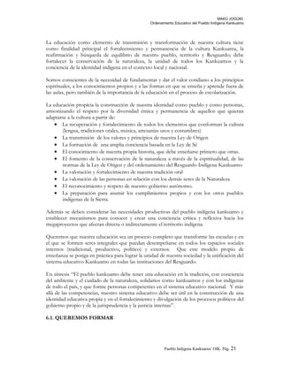 MAKÚ JOGÚKI.
Ordenamiento Educativo del Pueblo Indígena Kankuamo
La educación como elemento de transmisión y transformación de nuestra cultura tiene
como finalidad principal el fortalecimiento y permanencia de la cultura Kankuama, la
reafirmación y búsqueda de equilibrio de nuestro pueblo, territorio y Resguardo; debe
fortalecer la conservación de la naturaleza, la unidad de todos los Kankuamos y la
conciencia de la identidad indígena en el contexto local y nacional.
Somos conscientes de la necesidad de fundamentar y dar el valor cotidiano a los principios
espirituales, a los conocimientos propios y a las formas en que se enseña y aprende fuera de
las aulas, pero también de la importancia de la educación en el proceso de escolarización.
La educación propícia la construcción de nuestra identidad como pueblo y como personas,
armonizando el respeto por la diversidad étnica y permanencia de aquellos que quieran
adaptarse a la cultura a partir de:
• La recuperación y fortalecimiento de todos los elementos que conforman la cultura
(lengua, tradiciones orales, música, artesanías usos y costumbres)
• La transmisión de los valores y principios de nuestra Ley de Origen
• La formación de una amplia conciencia basada en la Ley de Sé
• El conocimiento de nuestra propia historia, que debe enseñarse primero que otras.
• El fomento de la conservación de la naturaleza a través de la espiritualidad, de las
normas de la Ley de Origen y del ordenamiento del Resguardo Indígena Kankuamo
• La valoración y fortalecimiento de nuestra tradición oral
• La valoración de las personas en relación con los demás seres de la Naturaleza
• El reconocimiento y respeto de nuestro gobierno autónomo.
• La preparación para asumir los cumplimientos propios y con los otros pueblos
indígenas de la Sierra.
Además se deben considerar las necesidades productivas del pueblo indígena kankuamo y
establecer mecanismos para conocer y crear una conciencia crítica y reflexiva hacia los
megaproyectos que afectan directa o indirectamente el territorio indígena.
Queremos que nuestra educación sea un proceso completo que transforme las escuelas y en
el que se formen seres integrales que puedan desempeñarse en todos los espacios sociales
internos (tradicional, productivo, político) y externos. Que este modelo propio de
enseñanza se ponga en práctica para lograr la unidad de nuestra sociedad y la unificación del
sistema educativo Kankuamo en todas las instituciones del Resguardo.
En síntesis “El pueblo kankuamo debe tener una educación en la tradición, con conciencia
del ambiente y el cuidado de la naturaleza, solidarios como kankuamos y con los indígenas
de todo el país, y que forme personas competentes en el sistema educativo nacional. Y más
allá de las competencias, nuestro sistema educativo debe ser útil en la construcción de una
identidad educativa propia y en el fortalecimiento y divulgación de los procesos políticos del
gobierno propio y de la jurisprudencia y la justicia internas”.
6.1. QUEREMOS FORMAR
Pueblo Indigena Kankuamo/ OIK. Pág. 21
 