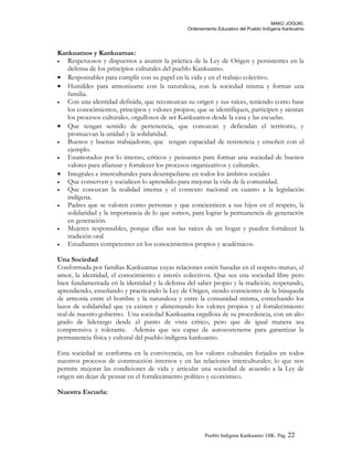 MAKÚ JOGÚKI.
Ordenamiento Educativo del Pueblo Indígena Kankuamo
Kankuamos y Kankuamas:
• Respetuosos y dispuestos a asumir la práctica de la Ley de Origen y persistentes en la
defensa de los principios culturales del pueblo Kankuamo.
• Responsables para cumplir con su papel en la vida y en el trabajo colectivo.
• Humildes para armonizarse con la naturaleza, con la sociedad misma y formar una
familia.
• Con una identidad definida, que reconozcan su origen y sus raíces, teniendo como base
los conocimientos, principios y valores propios; que se identifiquen, participen y sientan
los procesos culturales, orgullosos de ser Kankuamos desde la casa y las escuelas.
• Que tengan sentido de pertenencia, que conozcan y defiendan el territorio, y
promuevan la unidad y la solidaridad.
• Buenos y buenas trabajadoras, que tengan capacidad de resistencia y enseñen con el
ejemplo.
• Enamorados por lo interno, críticos y pensantes para formar una sociedad de buenos
valores para afianzar y fortalecer los procesos organizativos y culturales.
• Integrales e interculturales para desempeñarse en todos los ámbitos sociales
• Que conserven y socialicen lo aprendido para mejorar la vida de la comunidad.
• Que conozcan la realidad interna y el contexto nacional en cuanto a la legislación
indígena.
• Padres que se valoren como personas y que concienticen a sus hijos en el respeto, la
solidaridad y la importancia de lo que somos, para lograr la permanencia de generación
en generación.
• Mujeres responsables, porque ellas son las raíces de un hogar y pueden fortalecer la
tradición oral
• Estudiantes competentes en los conocimientos propios y académicos.
Una Sociedad
Conformada por familias Kankuamas cuyas relaciones estén basadas en el respeto mutuo, el
amor, la identidad, el conocimiento e interés colectivos. Que sea una sociedad libre pero
bien fundamentada en la identidad y la defensa del saber propio y la tradición; respetando,
aprendiendo, enseñando y practicando la Ley de Origen, siendo conscientes de la búsqueda
de armonía entre el hombre y la naturaleza y entre la comunidad misma, estrechando los
lazos de solidaridad que ya existen y alimentando los valores propios y el fortalecimiento
real de nuestro gobierno. Una sociedad Kankuama orgullosa de su procedencia, con un alto
grado de liderazgo desde el punto de vista crítico, pero que de igual manera sea
comprensiva y tolerante. Además que sea capaz de autosostenerse para garantizar la
permanencia física y cultural del pueblo indígena kankuamo.
Esta sociedad se conforma en la convivencia, en los valores culturales forjados en todos
nuestros procesos de construcción internos y en las relaciones interculturales; lo que nos
permite mejorar las condiciones de vida y articular una sociedad de acuerdo a la Ley de
origen sin dejar de pensar en el fortalecimiento político y económico.
Nuestra Escuela:
Pueblo Indigena Kankuamo/ OIK. Pág. 22
 