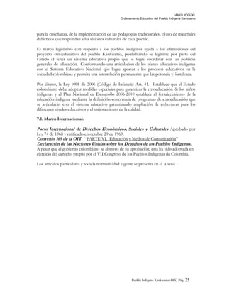 MAKÚ JOGÚKI.
Ordenamiento Educativo del Pueblo Indígena Kankuamo
para la enseñanza, de la implementación de las pedagogías tradicionales, el uso de materiales
didácticos que respondan a las visiones culturales de cada pueblo.
El marco legislativo con respecto a los pueblos indígenas ayuda a las afirmaciones del
proyecto etnoeducativo del pueblo Kankuamo, posibilitando se legitime por parte del
Estado el tener un sistema educativo propio que se logre coordinar con las políticas
generales de educación. Conformando una articulación de los planes educativos indígenas
con el Sistema Educativo Nacional que logre aportar a los procesos educativos en la
sociedad colombiana y permita una interrelación permanente que las potencie y fortalezca.
Por último, la Ley 1098 de 2006 (Código de Infancia) Art. 41. Establece que el Estado
colombiano debe adoptar medidas especiales para garantizar la etnoeducación de los niños
indígenas y el Plan Nacional de Desarrollo 2006-2010 establece el fortalecimiento de la
educación indígena mediante la definición concertada de programas de etnoeducación que
se articularán con el sistema educativo garantizando ampliación de coberturas para los
diferentes niveles educativos y el mejoramiento de la calidad.
7.1. Marco Internacional.
Pacto Internacional de Derechos Económicos, Sociales y Culturales Aprobado por
Ley 74 de 1968 y ratificado en octubre 29 de 1969.
Convenio 169 de la OIT, “PARTE VI. Educación y Medios de Comunicación”
Declaración de las Naciones Unidas sobre los Derechos de los Pueblos Indígenas.
A pesar que el gobierno colombiano se abstuvo de su aprobación, esta ha sido adoptada en
ejercicio del derecho propio por el VII Congreso de los Pueblos Indígenas de Colombia.
Los artículos particulares y toda la normatividad vigente se presenta en el Anexo 1
Pueblo Indigena Kankuamo/ OIK. Pág. 25
 
