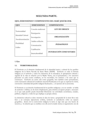 MAKÚ JOGÚKI.
Ordenamiento Educativo del Pueblo Indígena Kankuamo
SEGUNDA PARTE.
EJES, DIMENSIONES Y COMPONENTES DEL MAKÚ JOGÚKI-OEK.
EJES DIMENSIONES COMPONENTES
Territorialidad
Identidad Cultural
Autodeterminación
Flexibilidad
Lúdica
Consulta tradicional
Participación
Investigación
Análisis-reflexión
Comunicación
Cualificación
Interculturalidad
LEY DE ORIGEN
ORGANIZACIÓN
PEDAGÓGICO
INTERACCIÓN COMUNITARIA
1. Ejes
1.1. TERRITORIALIDAD.
El Territorio es el elemento fundamental de la identidad étnica y cultural de los pueblos
indígenas de la Sierra Nevada de Santa Marta (SNSM). Territorio es todo: la historia
indígena en el territorio y todos los elementos de la naturaleza, la apropiación cultural y
sagrada de la vida en relación con la Madre Tierra, con el pensamiento y los ancestros
presentes en cada evento cotidiano, en los recorridos, los caminos y las casas que se
construyen. Territorio no existe solo como geografía, sino también como pensamiento,
como recreación cultural de la tradición ancestral Kankuama en la que se expresan la visión,
convicción e identidad del pueblo indígena Kankuamo, y el ejercicio de la autonomía.
El Territorio es un derecho fundamental de los pueblos indígenas y en ese sentido se habla
de territorio o hábitat, no de tierra simplemente, para referirse al espacio propio y necesario
en el que cada pueblo pueda desarrollar libremente sus actividades económicas, sociales,
políticas, religiosas y todas las que implique su propia cultura.
La distinción cultural es clara: mientras la idea de tierra y propiedad de la tierra lleva más
bien a un concepto típicamente civilista, territorio es jurisdicción sobre un espacio
geográfico; dentro de la cosmovisión indígena la tierra es algo más que una fuente de
recursos, y la relación que se establece con ella (con la madre tierra) es seguramente uno de
Pueblo Indigena Kankuamo/ OIK. Pág. 26
 