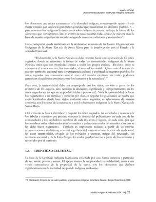 MAKÚ JOGÚKI.
Ordenamiento Educativo del Pueblo Indígena Kankuamo
los elementos que mejor caracterizan a la identidad indígena, constituyendo quizás el más
fuerte vínculo que unifica la gran heterogeneidad que manifiestan los distintos pueblos. “…
para nosotros los indígenas la tierra no es solo el objeto de nuestro trabajo, la fuente de los
alimentos que consumimos, sino el centro de toda nuestras vida, la base de nuestra vida, la
base de nuestra organización social el origen de nuestras tradiciones y costumbres”.
Esta concepción queda reafirmada en la declaración conjunta de las Cuatro Organizaciones
Indígenas de la Sierra Nevada de Santa Marta para la interlocución con el Estado y la
sociedad Nacional:
“El desarrollo de la Sierra Nevada se debe orientar hacía la recuperación de los sitios
sagrados, donde se encuentra la fuerza de todas las comunidades indígenas de la Sierra
Nevada, sitios que son propiedad común a todos los grupos étnicos. En estos sitios se
encuentra el conocimiento, los materiales, el control territorial. Queremos el rescate de
nuestro territorio ancestral para la permanencia cultural y espiritual de nuestros pueblos; los
sitios sagrados nos comunican con el resto del mundo mediante los cuales podemos
garantizar el equilibrio armónico entre los humanos y la naturaleza”.19
Para esto, la territorialidad debe ser reapropiada por los niños, no solo a partir de los
nombres de los lugares, sino también la ubicación, significado y comportamiento en los
sitios sagrados en los que no es posible hablar o pensar mal. Vivir la territorialidad es hacer
los pagamentos a las comidas y confesar por ellas, es respetar los guardianes de piedra que
están localizados desde hace siglos cuidando sitios sagrados, es relacionarse de manera
armónica con los seres de la naturaleza y con los hermanos indígenas de la Sierra Nevada de
Santa Marta.
Del territorio se busca identificar y respetar los sitios sagrados, las variedades y nombres de
los árboles y servicios que prestan; conocer la historia del poblamiento en cada una de las
comunidades y los verdaderos nombres de cada río, cerro y laguna, de cada sitio -por que
los nombres están relacionados con las madres y padres ancestrales de animales a los que se
les debe hacer pagamento. También es importante realizar, a partir de las propias
representaciones simbólicas, materiales gráficos del territorio como la vivienda tradicional,
las casas ceremoniales, croquis de los poblados y cuencas, mapas del resguardo, del
territorio ancestral y de la Línea Negra, los cuales pueden hacerse a partir de las caminatas y
recorridos por el territorio.
1.2. IDENTIDAD CULTURAL.
La base de la identidad indígena Kankuama está dada por una forma concreta y particular
de ser, sentir, pensar y actuar. El apoyo mutuo, la reciprocidad y la solidaridad, junto a una
visión comunitaria de la propiedad de la tierra, son los elementos que definen
significativamente la identidad del pueblo indígena kankuamo.
19 Declaración Conjunta de los cuatro pueblos y organizaciones indígenas de la Sierra Nevada. Bongá, Diciembre de 1999.
Pueblo Indigena Kankuamo/ OIK. Pág. 27
 