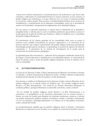 MAKÚ JOGÚKI.
Ordenamiento Educativo del Pueblo Indígena Kankuamo
A pesar de la violenta colonización y el acelerado proceso de aculturación a que hemos sido
sometidos, evidenciamos la continuidad histórica en nuestra existencia; en éste contexto, el
pueblo indígena que reclamamos, es el que sobrevive hoy, no el que se encuentra perdido
en un remoto y lejano pasado. Para nosotros es fundamental profundizar en los procesos de
sensibilización y concientización de las diferentes comunidades, acerca de la necesidad de
asumir con honestidad y transparencia las implicaciones de la identidad indígena.
En este marco, la educación kankuama se orienta hacia la afirmación de la identidad e
integridad étnica y cultural, para lo cual se consideran parámetros que permitan avanzar en
la adecuación de un plan de estudios que fortalezca y afiance la tradición, usos y costumbres
del pueblo indígena Kankuamo.
El conocimiento de los saberes generales de las comunidades debe tener en cuenta el
territorio como realidad sociocultural, los procesos organizativos y la concreción de un
proceso educativo que respete el pensamiento del pueblo indígena kankuamo, permitiendo
metodologías propias para la enseñanza y el aprendizaje, la creación de espacios de reflexión
comunitaria y la generación de un sistema de investigación de lo propio para la
construcción de nuestro proceso pedagógico.
La identidad parte del conocimiento y aplicación de los principios establecidos desde la Ley
de Origen y nuestra educación se fundamenta en esta identidad cultural y se orienta desde la
forma de pensar, sentir y actuar del pueblo indígena kankuamo de hoy en relación con la
vida en comunidad.
1.3. AUTODETERMINACIÓN.
La Carta de las Naciones Unidas, el Pacto Internacional de Derechos Económicos, Sociales
y Culturales y el Pacto Internacional de Derechos Civiles y Políticos afirman la importancia
fundamental del derecho de todos los pueblos a la libre determinación.
Este derecho se ratifica en la Declaración de las Naciones Unidas sobre los Derechos de los
pueblos indígenas en su artículo tercero al establecer que: “Los pueblos indígenas tienen
derecho a la libre determinación. En virtud de ese derecho determinan libremente su
condición política y persiguen libremente su desarrollo económico, social y cultural”.
En esa medida los pueblos indígenas tienen derecho a la libre determinación, a la
autonomía o el autogobierno en las cuestiones relacionadas con sus asuntos internos y
locales, así como los medios para financiar sus funciones autónomas, conservar y reforzar
sus propias instituciones políticas, jurídicas, económicas, sociales y culturales, manteniendo
a la vez sus derechos a participar plenamente, si lo desean, en la vida política, económica,
social y cultural del Estado.
La autodeterminación significa que los pueblos indígenas tienen el derecho a determinar
libremente sus relaciones con los Estados en un espíritu de coexistencia, beneficio mutuo y
Pueblo Indigena Kankuamo/ OIK. Pág. 28
 