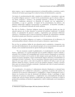 MAKÚ JOGÚKI.
Ordenamiento Educativo del Pueblo Indígena Kankuamo
pleno respeto, y que se organicen para promover su desarrollo político, económico, social y
cultural, de tal manera que pongan fin a todas las formas de discriminación y opresión.
Así mismo, la autodeterminación debe propiciar las condiciones y mecanismos para que
los pueblos indígenas ejerzan el control de los acontecimientos que los afecten a ellos y a
sus tierras, territorios y recursos, y les permitirá mantener y reforzar sus instituciones,
culturas y tradiciones, promover su desarrollo de acuerdo con sus aspiraciones y
necesidades, y a que se garantice el respeto de los conocimientos, las culturas y las
prácticas tradicionales indígenas reconociendo su contribución al desarrollo sostenible y
equitativo y a la ordenación adecuada del medio ambiente.
Por ello, los Pueblos o Naciones Indígenas tienen la facultad para decidir que tipo de
educación quieren; así, el plan educativo es potestad del gobierno tradicional y el pueblo
mismo, en apropiación de procesos sociales y organizativos que potencien reflexiones
colectivas y sistemáticas para la toma de decisiones acogiendo las características culturales
del gobierno propio para dinamizar y garantizar el éxito de sus planes educativos.
La política de los pueblos indígenas es el respeto y el fortalecimiento de la diferencia y la
autonomía política cultural y educativa de estos para su bienestar y supervivencia.
Por eso hoy no podemos hablar de una educación para la asimilación e integración, sino
más bien del fortalecimiento de una educación propia y de un reconocimiento por parte del
Estado y de la sociedad nacional de los aportes hechos por los indígenas.
“Es este momento cuando la globalización y la modernización son cada vez más
fuertes y aplastantes, no se puede pretender que los pueblos indígenas vivamos soñando y
añorando vivir el tiempo de la tranquilidad que vivieron nuestros antepasados en territorios
autónomos; el contacto con lo externo ha sido siempre nuestro gran desafío, de una u otra
manera nos hemos apropiado y hemos transformado algunos elementos convirtiéndolos en
estrategias de lucha y resistencia. Por eso necesitamos educarnos para la acción externa sin
dejar de ser lo que somos y ante todo sin perder los objetivos de lucha; es por esto que
debemos definir las formas y acciones con las que podamos preparar y formar a nuestros
hijos, para así continuar luchando; resistiendo y ejerciendo ante todo el control territorial y
la conquista de la autonomía”.20
En consideración a lo anterior, el ordenamiento educativo Kankuamo se orientará hacia
la administración de la calidad de la educación y a garantizar el ejercicio del control y la
evaluación de los procesos administrativos y pedagógicos; a lograr la participación activa y
directa en el proceso de toma de decisiones del gobierno escolar, a privilegiar el saber
tradicional, los procesos comunitarios y a implementar una contextualización del plan de
estudios que acoja las formas educativas tradicionales que incluyen el territorio, la salud, la
producción económica, la historia, la organización y todo lo relacionado con la naturaleza y
la cultura.
20 Memorias del V Congreso Nacional Indígena. ONIC, Bosa, Diciembre de 1998. Pág. 78
Pueblo Indigena Kankuamo/ OIK. Pág. 29
 