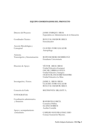 MAKÚ JOGÚKI.
Ordenamiento Educativo del Pueblo Indígena Kankuamo
EQUIPO COORDINADOR DEL PROYECTO
Director del Proyecto: JAIME ENRIQUE ARIAS
Especialista en Administración de la Educación
Coordinador Técnico BUELVAS AMADOR ARIZA
Etnoeducador
Asesoria Metodológica y
Conceptual CLAUDIA TORO SALAZAR
Antropóloga
Asistente.
Transcripción y Sistematización: RUBYS ROMERO RODRÍGUEZ
Estudiante Univertsitaria
Docentes de Apoyo: VÍCTOR ARIAS ARIAS
Unidad Educativa Guatapuri
OSCAR CARRILLO DAZA
Unidad Educativa Atanquez
OLMAN BLANCHARD MAESTRE
Unidad Educativa La Mina
Investigación y Textos: JAIME E. ARIAS ARIAS
CLAUDIA TORO SALAZAR
BUELVAS AMADOR ARIZA
Correción de Estilo BEETHOVEN ARLANTT A.
FOTOGRAFIAS:
Coordinación administrativa
y financiera ROSYBETH GARCÍA
Contadora Pública
ELAINE BARROS
Auxiliar Contable
Apoyo y acompañamiento
comunitario: CABILDO MAYOR KANKUAMO
Consejo General de Mayores.
Pueblo Indígena Kankuamo. OIK Pág. 3
 