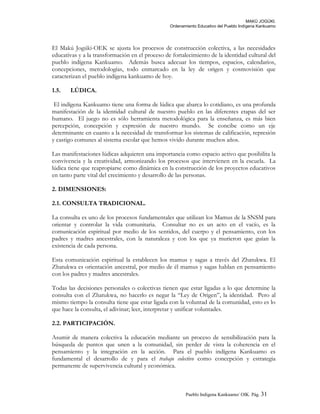 MAKÚ JOGÚKI.
Ordenamiento Educativo del Pueblo Indígena Kankuamo
El Makú Jogúki-OEK se ajusta los procesos de construcción colectiva, a las necesidades
educativas y a la transformación en el proceso de fortalecimiento de la identidad cultural del
pueblo indígena Kankuamo. Además busca adecuar los tiempos, espacios, calendarios,
concepciones, metodologías, todo enmarcado en la ley de origen y cosmovisión que
caracterizan el pueblo indígena kankuamo de hoy.
1.5. LÚDICA.
El indígena Kankuamo tiene una forma de lúdica que abarca lo cotidiano, es una profunda
manifestación de la identidad cultural de nuestro pueblo en las diferentes etapas del ser
humano. El juego no es sólo herramienta metodológica para la enseñanza, es más bien
percepción, concepción y expresión de nuestro mundo. Se concibe como un eje
determinante en cuanto a la necesidad de transformar los sistemas de calificación, represión
y castigo comunes al sistema escolar que hemos vivido durante muchos años.
Las manifestaciones lúdicas adquieren una importancia como espacio activo que posibilita la
convivencia y la creatividad, armonizando los procesos que intervienen en la escuela. La
lúdica tiene que reapropiarse como dinámica en la construcción de los proyectos educativos
en tanto parte vital del crecimiento y desarrollo de las personas.
2. DIMENSIONES:
2.1. CONSULTA TRADICIONAL.
La consulta es uno de los procesos fundamentales que utilizan los Mamus de la SNSM para
orientar y controlar la vida comunitaria. Consultar no es un acto en el vacío, es la
comunicación espiritual por medio de los sentidos, del cuerpo y el pensamiento, con los
padres y madres ancestrales, con la naturaleza y con los que ya murieron que guían la
existencia de cada persona.
Esta comunicación espiritual la establecen los mamus y sagas a través del Zhatukwa. El
Zhatukwa es orientación ancestral, por medio de él mamus y sagas hablan en pensamiento
con los padres y madres ancestrales.
Todas las decisiones personales o colectivas tienen que estar ligadas a lo que determine la
consulta con el Zhatukwa, no hacerlo es negar la “Ley de Origen”, la identidad. Pero al
mismo tiempo la consulta tiene que estar ligada con la voluntad de la comunidad, esto es lo
que hace la consulta, el adivinar; leer, interpretar y unificar voluntades.
2.2. PARTICIPACIÓN.
Asumir de manera colectiva la educación mediante un proceso de sensibilización para la
búsqueda de puntos que unen a la comunidad, sin perder de vista la coherencia en el
pensamiento y la integración en la acción. Para el pueblo indígena Kankuamo es
fundamental el desarrollo de y para el trabajo colectivo como concepción y estrategia
permanente de supervivencia cultural y económica.
Pueblo Indigena Kankuamo/ OIK. Pág. 31
 