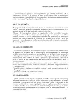 MAKÚ JOGÚKI.
Ordenamiento Educativo del Pueblo Indígena Kankuamo
La participación debe generar la acciones pertinentes que permitan involucrar a toda la
comunidad Kankuama en el proceso de toma de decisiones sobre el ordenamiento
educativo, para que cada miembro este comprometido en una estrategia de cambio según la
visión y misión de la Organización Indígena Kankuama.
2.3. INVESTIGACIÓN.
Reapropiación de la investigación directa, forma de conocimiento tradicional en nuestra
cultura, a partir de la apertura de los sentidos, la estimulación de la curiosidad natural de las
personas, la observación del entorno y la reflexión permanente.
Afianzar la investigación, orientar la organización escolar, consolidar estrategias
pedagógicas e imprimirle el enfoque educativo propio que se construye en el trabajo
colectivo solidario, la vida en comunidad y, el desarrollo del autocuidado del pueblo y las
personas, que amplía la capacidad de los sujetos para proponer, optar, decidir y servir con
autonomía y trascendencia de lo escolar, de un ámbito restringido a escenarios más amplios
de acción significativa.
2.4. ANÁLISIS-REFLEXIÓN.
Que conduce a reconocer la problemática de la época actual caracterizada por los avances
de la ciencia y la tecnología, por el aumento de los conflictos sociales y las crisis de los
modelos económicos implantados en América Latina, por la afectación que generan las
políticas públicas sobre los pueblos y Territorios indígenas, por el conflicto armado y los
megaproyectos, por el conflicto de valores y generacional, por los diversos enfoques en
todos los campos de la actividad humana, pero también por nuevas concepciones sobre el
proceso educativo.
El análisis permanente y la reflexión acerca de nuestro actuar posibilitan tomar caminos
propios, ser autores conscientes, consolidar autonomía, y desarrollar competencias internas
y externas en tanto:
Formación política y jurídica, en la tradición espiritual y en la concepción colectiva de la
cultura propia.
Capacitación adecuada para la educación superior,
2.5. COMUNICACIÓN.
Lograr la conformidad con el grupo y asegurar la estabilidad necesaria para la convivencia y
realización de personas en tanto seres sociales. La comunicación debe establecer un diálogo
intercultural e intergeneracional que propicie una mejor calidad y pertinencia de los
procesos administrativos, sociales y pedagógicos que se implementen en las instituciones
educativas ubicadas en la jurisdicción del Territorio Indígena Kankuamo, y así mismo
establecer estrategias y mecanismos de coordinación entre las autoridades indígenas y la
comunidad educativa.
Pueblo Indigena Kankuamo/ OIK. Pág. 32
 