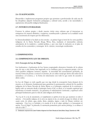 MAKÚ JOGÚKI.
Ordenamiento Educativo del Pueblo Indígena Kankuamo
2.6. CUALIFICACIÓN.
Desarrollar e implementar programas propios que permitan a profesionales de cada una de
las disciplinas adquirir formación pedagógica y cultural seria, acorde a las necesidades y
aspiraciones del pueblo indígena Kankuamo.
2.7. INTERCULTURALIDAD.
Conocer la cultura propia y desde nuestra visión otras culturas que al interactuar se
enriquecen de manera dinámica y recíproca, contribuyendo a plasmar en la realidad social
una coexistencia de respeto por las diferencias.
La Interculturalidad se ha dado en dos niveles: en primer lugar al nivel de los otros pueblos
indígenas de la Sierra Nevada (Kogi, Wiwa, Iku), mediante el intercambio cultural,
articulación de la tradición y unidad política, y por otro lado la inclusión en el plan de
estudios de los contenidos y estrategias de la ciencia y tecnología occidentales.
3. COMPONENTES.
3.1. COMPONENTE LEY DE ORIGEN.
3.1.1. Concepto de Ley de Origen
Los kankuamos y kankuamas de hoy hemos reapropiado elementos formales de la cultura
que, de una u otra forma, han ingresado en lo cotidiano; pero la exigencia propia y de los
otros pueblos indígenas serranos, impulsa la necesidad del conocimiento profundo, de
nuestra forma de pensar y conocer el entorno, de un orden social que deriva del orden de la
naturaleza y el cosmos, y la forma de relacionarse con todo lo que existe de acuerdo a
dicho orden.
La Ley de Origen es todo aquello que nos rige desde la concepción hasta después de la
muerte, es el elemento fundamental para garantizar la permanencia cultural de los pueblos
indígenas de la Sierra Nevada de Santa Marta; es el principio espiritual de la existencia y
legisla todo en armonía desde el principio hasta el fin, es decir, es el mundo espiritual que
transforma al mundo material y así garantiza el ordenamiento territorial y espiritual como
principal fundamento para la vida de cada indígena de la Sierra:
“La Ley de Se es ley de conocimiento y el cumplimiento en espíritu de las leyes que mantienen en orden el
universo. A los pueblos indígenas de la sierra nos dejaron la ley y la misión de pagar los tributos de todo
cuanto existe, los árboles, agua, piedra, lluvia, atmósfera, laguna y todos los Mamus recibieron este
compromiso. Esta Ley es el principio y la creación de la ley de origen espiritual, es el pensamiento de
nuestra “Ley de Origen” la protección, la construcción permanentes para nuestra fortaleza, es en últimas el
ciclo de la vida”.21
21 Declaración conjunta de los Cuatro Pueblos Indígenas de la Sierra Nevada de Santa Marta. Bongá, Diciembre de 1999.
Pueblo Indigena Kankuamo/ OIK. Pág. 33
 