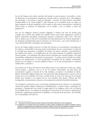 MAKÚ JOGÚKI.
Ordenamiento Educativo del Pueblo Indígena Kankuamo
La Ley de Origen como orden armónico del mundo es una constante y un modelo, y como
tal determina: un pensamiento integral que articula todos los espacios de la vida indígena,
una ideología, y una forma y lugar de aprender y enseñar. Sé marca límites territoriales
fundamentales en la “Línea Negra”22
, cada elemento en la naturaleza tiene un orden, un
lugar asignado, un diseño espiritual, con los cuales se debe tener comunicación y también la
forma como se relaciona el Kankuamo con la madre y con su misión a través del
pagamento23
.
Por eso los indígenas serranos estamos obligados a realizar una serie de rituales para
cumplir con la misión del cuidado de la Madre Tierra como hacer pagamentos, recibir el
poporo (iniciación masculina), matrimonio, bautizos, confesiones, entre otros. De todo
esto se deduce que la vida de la comunidad está determinada por las fuerzas espirituales y
los principios fundamentales para la armonía y la convivencia, y que toda actividad que se
vaya a desarrollar debe contemplar estos principios.
La Ley de Origen implica entonces: el orden del universo, el conocimiento acumulado por
los mamos y transmisible de manera ritual, la articulación de este conocimiento al orden de
la sociedad para garantizar el equilibrio de ambos, las pautas, actitudes y procedimientos
que implica este orden, y el cumplimiento de estos para mantener el equilibrio cultural de
nuestro pueblo. Los principios del orden fueron conocidos por nuestros padres y han sido
transmitidos oralmente de generación en generación. Y aunque nuestro pueblo ha sufrido
procesos de culturización y se han incorporado costumbres de las culturas occidentales,
nuestra Ley de Origen es nuestra realidad viviente y se ha ido incorporando en espacios
tradicionales y colectivos.
Las culturas de la Sierra Nevada de Santa Marta poseen una institución común que unifica
ciencia propia y gobierno, esta es la de los mamos depositarios de gran parte del
conocimiento sagrado y rectores de la vida cotidiana, en cuanto a la tradición se refiere.
Dentro del pueblo indígena kankuamo esta institución había desaparecido y aún hoy está en
ciernes, por eso la tradición de la que se habla acude no sólo a los mayores de su propio
pueblo sino también a los mamos de los otros pueblos (Iku, Kogi y Wiwa) que han
acompañado constantemente el proceso de recuperación cultural del pueblo Kankuamo.
Al considerar la educación como un elemento fundamental de la relación y la transmisión
cultural del pueblo indígena Kankuamo, indudablemente se deben acoger y privilegiar los
principios y fundamentos que desde el origen guían el ser indígena como son: La relación
con la Madre Tierra, el concepto de naturaleza, los mecanismos de control y ordenamiento
territorial y espiritual que garantizan el equilibrio y la armonía de las personas, de la familia,
de la comunidad y del universo.
22 Demarcación territorial ancestral de la Sierra Nevada de Santa Marta, delimitada por sitios de pagamento.
23 El pagamento es una ofrenda ritual que se presenta a la madre y padres ancestrales para mantener el equilibrio de todo lo
que existe; es la manifestación por excelencia de la filosofía, el deber ser de la cultura y la aprehensión del territorio entre los
pueblos de la SNSM; es la expresión misma de la forma cómo la cultura concibe y se relaciona con su entorno.
Pueblo Indigena Kankuamo/ OIK. Pág. 34
 