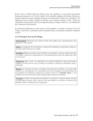 MAKÚ JOGÚKI.
Ordenamiento Educativo del Pueblo Indígena Kankuamo
Por lo tanto el Orden Educativo Propio tiene que explicitar la cosmovisión del pueblo
Kankuamo presente en la “Ley de Origen” de los pueblos indígenas de la Sierra Nevada, en
donde la educación une la sabiduría ancestral, la cosmovisión, el orden de la naturaleza y los
reglamentos que se deben cumplir en relación con el entorno natural y social. Todo esto
articulando la transmisión oral, la investigación propia, el trabajo colectivo, y la cualificación
de la educación convencional.
La educación Kankuama en tanto proceso vital completo y continuo se rige por la Ley de
Origen y desde ella se articulará la parte fundamental que corresponde al periodo académico
escolar.
3.1.2. Principios de la ley De Origen
Espiritualidad: Valoración, por encima de todo, de la madre tierra y del pensamiento que
preexiste la vida material.
Orden: La integración de los elementos y fuerzas de la naturaleza es inamovible y perfecta, y
asi mismo debe funcionar la sociedad.
Equilibrio: Relación existente entre el hombre y la naturaleza o entorno natural (armonía),
se establece a partir de la reciprocidad de la comunidad humana hacia todo aquello que existe
en el universo.
Pagamento: Que se hace a la naturaleza por los aportes recibidos de ella, para mantener
equilibrio y el orden entre los seres y la madre, esto basado en valoración, autovaloración, respeto y
reciprocidad.
Respeto: La enseñanza con base en el respeto hace parte de la tradición, y por tanto debe
iniciarse a los más pequeños en el conocimiento de la Ley de Origen; en el reconocimiento de
la autoridad como elemento consejero que corrige con base en el derecho mayor, y en la
sabiduría como elemento dado desde el principio para ordenar la comunidad.
Territorio: se refiere a la existencia de la relación con el espacio y al espacio mismo en el que
se desenvuelven nuestras vidas y todos los seres que habitan con nosotros; el territorio está
definido cultural y ritualmente por el pagamento.
Pueblo Indigena Kankuamo/ OIK. Pág. 35
 