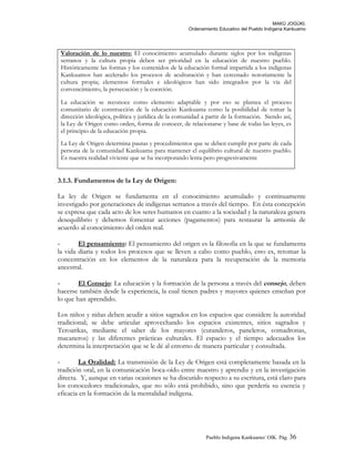 MAKÚ JOGÚKI.
Ordenamiento Educativo del Pueblo Indígena Kankuamo
Valoración de lo nuestro: El conocimiento acumulado durante siglos por los indígenas
serranos y la cultura propia deben ser prioridad en la educación de nuestro pueblo.
Históricamente las formas y los contenidos de la educación formal impartida a los indígenas
Kankuamos han acelerado los procesos de aculturación y han cercenado notoriamente la
cultura propia; elementos formales e ideológicos han sido integrados por la vía del
convencimiento, la persecución y la coerción.
La educación se reconoce como elemento adaptable y por eso se plantea el proceso
comunitario de construcción de la educación Kankuama como la posibilidad de tomar la
dirección ideológica, política y jurídica de la comunidad a partir de la formación. Siendo así,
la Ley de Origen como orden, forma de conocer, de relacionarse y base de todas las leyes, es
el principio de la educación propia.
La Ley de Origen determina pautas y procedimientos que se deben cumplir por parte de cada
persona de la comunidad Kankuama para mantener el equilibrio cultural de nuestro pueblo.
Es nuestra realidad viviente que se ha incorporando lenta pero progresivamente
3.1.3. Fundamentos de la Ley de Origen:
La ley de Origen se fundamenta en el conocimiento acumulado y continuamente
investigado por generaciones de indígenas serranos a través del tiempo. En ésta concepción
se expresa que cada acto de los seres humanos en cuanto a la sociedad y la naturaleza genera
desequilibrio y debemos fomentar acciones (pagamentos) para restaurar la armonía de
acuerdo al conocimiento del orden real.
- El pensamiento: El pensamiento del origen es la filosofía en la que se fundamenta
la vida diaria y todos los procesos que se lleven a cabo como pueblo, esto es, retomar la
concentración en los elementos de la naturaleza para la recuperación de la memoria
ancestral.
- El Consejo: La educación y la formación de la persona a través del consejo, deben
hacerse también desde la experiencia, la cual tienen padres y mayores quienes enseñan por
lo que han aprendido.
Los niños y niñas deben acudir a sitios sagrados en los espacios que considere la autoridad
tradicional; se debe articular aprovechando los espacios existentes, sitios sagrados y
Teroarikas, mediante el saber de los mayores (curanderos, paneleros, comadronas,
macaneros) y las diferentes prácticas culturales. El espacio y el tiempo adecuados los
determina la interpretación que se le dé al entorno de manera particular y consultada.
- La Oralidad: La transmisión de la Ley de Origen está completamente basada en la
tradición oral, en la comunicación boca-oído entre maestro y aprendiz y en la investigación
directa. Y, aunque en varias ocasiones se ha discutido respecto a su escritura, está claro para
los conocedores tradicionales, que no sólo está prohibido, sino que perdería su esencia y
eficacia en la formación de la mentalidad indígena.
Pueblo Indigena Kankuamo/ OIK. Pág. 36
 