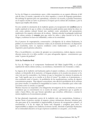 MAKÚ JOGÚKI.
Ordenamiento Educativo del Pueblo Indígena Kankuamo
La Ley de Origen es conocimiento sacro y debe transmitirse en un espacio diferente al del
aula de clase, se enseña y aprende en los sitios sagrados y a través de lenguajes particulares.
Sin embargo la apertura para este aprendizaje y atención a la escucha, si pueden fomentarse
en el espacio escolar en tanto se promueva el respeto por la cultura del estudiante y por la
riqueza que implica ella misma.
En este sentido la orientación de la tradición apunta a la recuperación del confieso ante la
madre espiritual en lo que se refiere a la educación; pedir permiso para iniciar las clases no
sólo como práctica cultural formal sino también como articulación del pensamiento
tradicional a los espacios relevantes de la cultura. Además articular la pedagogía tradicional
de la cultura serrana: el consejo, para que todos los niños y niñas crezcan en la Ley de
Origen y reafirmen los lazos de solidaridad y orden en la comunidad.
En el proceso de reapropiación, conservación y divulgación de la cultura Kankuama, la
palabra y la conversación son elementos vitales; así, la narración de historias y la disposición
para escucharlas, tanto en espacios cotidianos como tradicionales y sagrados, es un
imperativo para la práctica educativa.
Pese a la prohibición y en ánimo de apropiar sus conocimientos, todavía algunos sectores
discuten acerca de si se debe escribir o no para salvaguardar algunos conocimientos que
están “a punto de perderse”.
3.1.4. La Tradición Oral
La Ley de Origen es el componente fundamental del Makú Jogúki-OEK, es el pilar
espiritual de toda la cultura serrana, y su enseñanza y transmisión son vivenciales y orales.
La riqueza de la tradición oral kankuama apela al espacio cotidiano, a la continuidad de la
cultura y al desarrollo de la memoria y el lenguaje propios; en la escuela este proceso se ha
visto roto por los contenidos y las formas en que se transmiten los mismos; la premisa de
que “todo aquello que no se escribe se lo lleva el viento” ha calado en el pensamiento, y
crea confusión entre el interés y la prohibición de las manifestaciones escritas de algunos
conocimientos propios. Para algunos conocedores, más allá de la prohibición de la escritura
por temas rituales, se manifiesta la integralidad en cuanto a los contenidos pero sobre todo
a la forma como se enseña y se aprende.
Muchos mayores no responden a las indagatorias investigativas de los estudiantes, en tanto
consideran que su conocimiento no es asunto de tareas y grabaciones que se quedan en
nada o hacen libros, sino que buscan aprendices que escuchen, reflexionen y asuman la
misión implícita en el conocimiento propio.
Se han planteado inquietudes acerca de la tradición oral, sus características, fortalezas y
aportes frente al proceso escolar; al respecto existen valoraciones diversas: mientras para
una gran parte de la comunidad es imprescindible el proceso de recuperación cultural y el
acercamiento a la ley de origen de forma oral, integrada y completa; para otros, lo
imprescindible es adaptar esta tradición al sistema escolar, alterando el principio Kankuamo
de la continuidad educativa en la que el proceso académico es una parte y no el todo.
Pueblo Indigena Kankuamo/ OIK. Pág. 37
 