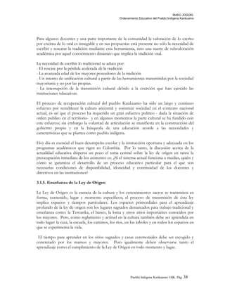 MAKÚ JOGÚKI.
Ordenamiento Educativo del Pueblo Indígena Kankuamo
Para algunos docentes y una parte importante de la comunidad la valoración de lo escrito
por encima de lo oral es innegable y en sus propuestas está presente no sólo la necesidad de
escribir y rescatar la tradición mediante esta herramienta, sino una suerte de subvaloración
académica por aquel conocimiento dinámico que implica la tradición oral.
La necesidad de escribir lo tradicional se aduce por:
- El rescate por la pérdida acelerada de la tradición
- La avanzada edad de los mayores poseedores de la tradición
- Un intento de unificación cultural a partir de las herramientas transmitidas por la sociedad
mayoritaria y no por las propias.
- La interrupción de la transmisión cultural debido a la coerción que han ejercido las
instituciones educativas.
El proceso de recuperación cultural del pueblo Kankuamo ha sido un largo y continuo
esfuerzo por restablecer la cultura ancestral y construir sociedad en el contexto nacional
actual, es así que el proceso ha requerido un gran esfuerzo político - dada la situación de
orden publico en el territorio- y en algunos momentos la parte cultural se ha fundido con
este esfuerzo; sin embargo la voluntad de articulación se manifiesta en la construcción del
gobierno propio y en la búsqueda de una educación acorde a las necesidades y
características que se plantea como pueblo indígena.
Hoy día es esencial el buen desempeño escolar y la instrucción oportuna y adecuada en los
programas académicos que rigen en Colombia. Por lo tanto, la discusión acerca de la
actualidad educativa dispersa un poco el tema central sobre la ley de origen en tanto la
preocupación inmediata de los asistentes es: ¿Sí el sistema actual funciona a medias, quién y
cómo se garantiza el desarrollo de un proceso educativo particular para el que son
necesarias condiciones de disponibilidad, idoneidad y continuidad de los docentes y
directivos en las instituciones?
3.1.5. Enseñanza de la Ley de Origen
La Ley de Origen es la esencia de la cultura y los conocimientos sacros se transmiten en
forma, contenido, lugar y momento específicos; el proceso de transmisión de ésta ley
implica espacios y tiempos particulares. Los espacios primordiales para el aprendizaje
profundo de la ley de origen son los lugares sagrados demarcados para trabajo tradicional y
enseñanza como: la Teroarika, el banco, la loma y otros sitios importantes conocidos por
los mayores. Pero, como reglamento y actitud en la cultura también debe ser aprendida en
todo lugar: la casa, la escuela, los caminos, los ríos, en los árboles y en todos los espacios en
que se experimenta la vida.
El tiempo para aprender en los sitios sagrados y casas ceremoniales debe ser escogido y
concretado por los mamos y mayores. Pero igualmente deben observarse tanto el
aprendizaje como el cumplimiento de la Ley de Origen en todo momento y lugar.
Pueblo Indigena Kankuamo/ OIK. Pág. 38
 
