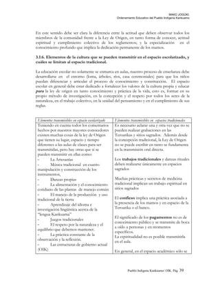 MAKÚ JOGÚKI.
Ordenamiento Educativo del Pueblo Indígena Kankuamo
En este sentido debe ser clara la diferencia entre la actitud que deben observar todos los
miembros de la comunidad frente a la Ley de Origen, en tanto forma de conocer, actitud
espiritual y cumplimiento colectivo de los reglamentos; y la especialización en el
conocimiento profundo que implica la dedicación permanente de los mamos.
3.1.6. Elementos de la cultura que se pueden transmitir en el espacio escolarizado, y
cuáles se limitan al espacio tradicional.
La educación escolar no solamente se enmarca en aulas, nuestro proceso de enseñanza debe
desarrollarse en el entorno (loma, árboles, ríos, casa ceremoniales) para que los niños
puedan diferenciar y articular el proceso de conocimiento y construcción. El espacio
escolar en general debe estar dedicado a fortalecer los valores de la cultura propia y educar
para la ley de origen en tanto conocimiento y práctica de la vida, esto es, formar en su
propio método de investigación, en la concepción y el respeto por todos los seres de la
naturaleza, en el trabajo colectivo, en la unidad del pensamiento y en el cumplimiento de sus
reglas.
Elementos transmisibles en espacio escolarizado Elementos transmisibles en espacios tradicionales
Teniendo en cuenta todos los comentarios
hechos por nuestros mayores conocedores
existen muchas cosas de la ley de Origen
que tienen su lugar, espacio y tiempo
diferentes a las aulas de clases para ser
transmitidas, pero hay otras que si se
pueden transmitir en ellas como:
- La Artesanías
- Música tradicional en cuanto
manipulación y construcción de los
instrumentos,
- Danzas propias
- La alimentación y el conocimiento
cotidiano de las plantas de manejo común
- El manejo de la producción y uso
tradicional de la tierra
- Aprendizaje del idioma e
investigación lingüística acerca de la
“lengua Kankuama”
- Juegos tradicionales
- El respeto por la naturaleza y el
equilibrio que debemos mantener.
- La práctica constante de la
observación y la reflexión.
- Las estructuras de gobierno actual
(OIK)
Es necesario aclarar una y otra vez que no se
pueden realizar grabaciones en las
Teroarikas y sitios sagrados. Además desde
la concepción tradicional, la Ley de Origen
no se puede escribir en tanto se fundamenta
en la transmisión oral directa.
Los trabajos tradicionales y danzas rituales
deben realizarse únicamente en espacios
sagrados
Muchas prácticas y secretos de medicina
tradicional implican un trabajo espiritual en
sitios sagrados
El confieso implica una práctica asociada a
la presencia de los mamos y en espacio de la
Teroarika o el banco.
El significado de los pagamentos no es de
conocimiento público y se transmite de boca
a oído a personas y en momentos
específicos.
La espiritualidad no es posible transmitirla
en el aula.
En general, en el espacio académico sólo se
Pueblo Indigena Kankuamo/ OIK. Pág. 39
 