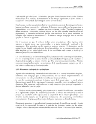 MAKÚ JOGÚKI.
Ordenamiento Educativo del Pueblo Indígena Kankuamo
En la medida que educadores y comunidad apropien el conocimiento acerca de los órdenes
tradicionales, de la esencia y de mecanismos de los trabajos espirituales; se podrá acceder a
los espacios como el de la Teroarika para iniciar conversatorios.
En el espacio escolar se puede introducir al conocimiento que es de dominio general como:
la estructura física, construcción y utilización de las casas ceremoniales, y a la vez preparar a
los estudiantes en el respeto y conducta que deben observar en ellas. También los maestros
deben prepararse y orientar en cuanto al respeto por los sitios sagrados para el confieso, el
pagamento y la enseñanza tradicional, ya que esta enseñanza no se puede transmitir en
cualquier lugar sino en su sitio adecuado: “...de acuerdo al tema que se tenga que tratar en cada sitio
específico sin salirse de su reglamento”.
En el momento en que el profesor realice tareas investigativas sobre fogones, sitios
sagrados y demás temas que correspondan a la parte tradicional –espiritual y de
reglamentos- debe consultar con los mamos y mayores a cargo. Es imperativo que la
educación esté dirigida espiritualmente desde la tradición y por lo tanto consideramos que
debe acoplarse poco a poco, bajo la tutela de las autoridades tradicionales, la familia y los
docentes preparados tradicionalmente.
Los y las estudiantes, y la comunidad en general, deben acceder a la investigación en el sitio,
por eso es tan importante la actitud de toda la comunidad educativa para que la enseñanza y
el aprendizaje cumplan la función colectiva que debe tener en nuestra comunidad. Además
como se trata de la observación y conocimiento de la naturaleza, es en contacto con ella y
con los conocedores que podemos aprender.
3.1.9. El consejo en la práctica pedagógica
A partir de la valoración y retomando la tradición oral en el consejo de nuestros mayores,
tendremos una pedagogía para el enriquecimiento de los valores, implementándolo en
conversatorios con ellos, visitando las teroarikas y a través de la lúdica.
Se parte del conocimiento que tenga el docente acerca de la ley de origen y se puede aplicar
el consejo con la guía de los mayores en los espacios requeridos como teroarikas y fogones;
el docente debe prepararse espiritualmente en todo momento, debe conocer los espacios y
tiempos adecuados para aconsejar.
El Consejero enseña con su ejemplo y gana respeto con su actitud, identificación y valoración
de la espiritualidad propia. Es necesario que se tome el consejo del consejero y se lleve al
proceso de enseñanza como apoyo para la adquisición de un mejor aprendizaje. Los
docentes pueden iniciarse en esta práctica acercándose a los estudiantes, orientándolos
como directores de grupo, dando consejos de buenas maneras y no de mala forma.
Diariamente asumimos el aprendizaje del consejo, partiendo desde el hogar, escuela y demás
espacios de la comunidad, llevando a la práctica los diferentes valores en los niños.
Ejemplo: cuando el consejo de mayores toma correctivos frente a acciones de los menores,
Pueblo Indigena Kankuamo/ OIK. Pág. 41
 