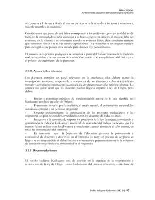 MAKÚ JOGÚKI.
Ordenamiento Educativo del Pueblo Indígena Kankuamo
se conversa y lo llevan a donde el mamo que aconseja de acuerdo a los actos y situaciones,
todo de acuerdo a la tradición.
Consideramos que parte de esta labor corresponde a los profesores, pero en realidad es de
todos en la comunidad; se debe aconsejar a las buenas pero con carácter, el consejo debe ser
continuo, en la crianza y no solamente cuando se cometen faltas, debe enseñarse siempre
que hablemos con él y se le van dando explicaciones. En ocasiones se les asignan trabajos
para corregirlos y se ponen en la escuela para obtener más conocimiento.
El consejo en la práctica pedagógica se articulará a partir del fortalecimiento de la tradición
oral, de la palabra y de un sistema de evaluación basado en el cumplimiento del orden y en
el proceso de crecimiento de las personas.
3.1.10. Apoyo de los docentes
Los docentes cumplen un papel relevante en la enseñanza, ellos deben asumir la
investigación constante, responsable y respetuosa de los elementos culturales (tradición
formal) y la tradición espiritual en cuanto a la ley de Origen para poder referirse al tema. Lo
anterior no quiere decir que los docentes puedan llegar a impartir la ley de Origen, pero
deben:
- Iniciar o continuar procesos de concientización acerca de lo que significa ser
Kankuamo con base en la ley de Origen.
- Fomentar el respeto por: la tradición, el orden natural, el pensamiento ancestral, las
autoridades propias y las personas en general
- Orientar conjuntamente la construcción de los proyectos pedagógicos y las
asignaturas del plan de estudios, articulándose con los docentes de todas las áreas.
- Integrarse a la comunidad, respetar los preceptos de la ley de origen, conociendo y
aprendiendo la tradición kankuama y asumiendo la necesidad del trabajo tradicional que los
mamos deben realizar con los docentes y estudiantes cuando comienza el año escolar, en
todas las comunidades del territorio.
- Es necesario que la Secretaria de Educación garantice la permanencia y
continuidad de docentes y directivos en el territorio, en tanto el proceso de acoplarse es
largo y se ve interrumpido si el docente no se compromete permanentemente o la secretaría
de educación no garantiza su continuidad en el resguardo.
3.1.11. Recomendaciones
El pueblo Indígena Kankuamo está de acuerdo en la urgencia de la recuperación y
articulación de la ley de Origen como fundamento del proceso educativo, como base de
Pueblo Indigena Kankuamo/ OIK. Pág. 42
 