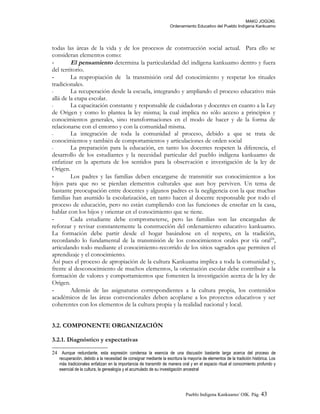 MAKÚ JOGÚKI.
Ordenamiento Educativo del Pueblo Indígena Kankuamo
todas las áreas de la vida y de los procesos de construcción social actual. Para ello se
consideran elementos como:
- El pensamiento determina la particularidad del indígena kankuamo dentro y fuera
del territorio.
- La reapropiación de la transmisión oral del conocimiento y respetar los rituales
tradicionales.
- La recuperación desde la escuela, integrando y ampliando el proceso educativo más
allá de la etapa escolar.
- La capacitación constante y responsable de cuidadoras y docentes en cuanto a la Ley
de Origen y como lo plantea la ley misma; la cual implica no sólo acceso a principios y
conocimientos generales, sino transformaciones en el modo de hacer y de la forma de
relacionarse con el entorno y con la comunidad misma.
- La integración de toda la comunidad al proceso, debido a que se trata de
conocimientos y también de comportamientos y articulaciones de orden social
- La preparación para la educación, en tanto los docentes respeten la diferencia, el
desarrollo de los estudiantes y la necesidad particular del pueblo indígena kankuamo de
enfatizar en la apertura de los sentidos para la observación e investigación de la ley de
Origen.
- Los padres y las familias deben encargarse de transmitir sus conocimientos a los
hijos para que no se pierdan elementos culturales que aun hoy perviven. Un tema de
bastante preocupación entre docentes y algunos padres es la negligencia con la que muchas
familias han asumido la escolarización, en tanto hacen al docente responsable por todo el
proceso de educación, pero no están cumpliendo con las funciones de enseñar en la casa,
hablar con los hijos y orientar en el conocimiento que se tiene.
- Cada estudiante debe comprometerse, pero las familias son las encargadas de
reforzar y revisar constantemente la construcción del ordenamiento educativo kankuamo.
La formación debe partir desde el hogar basándose en el respeto, en la tradición,
recordando lo fundamental de la transmisión de los conocimientos orales por vía oral24
,
articulando todo mediante el conocimiento-recorrido de los sitios sagrados que permiten el
aprendizaje y el conocimiento.
Así pues el proceso de apropiación de la cultura Kankuama implica a toda la comunidad y,
frente al desconocimiento de muchos elementos, la orientación escolar debe contribuir a la
formación de valores y comportamientos que fomenten la investigación acerca de la ley de
Origen.
- Además de las asignaturas correspondientes a la cultura propia, los contenidos
académicos de las áreas convencionales deben acoplarse a los proyectos educativos y ser
coherentes con los elementos de la cultura propia y la realidad nacional y local.
3.2. COMPONENTE ORGANIZACIÓN
3.2.1. Diagnóstico y expectativas
24 Aunque redundante, esta expresión condensa la esencia de una discusión bastante larga acerca del proceso de
recuperación, debido a la necesidad de consignar mediante la escritura la mayoría de elementos de la tradición histórica. Los
más tradicionales enfatizan en la importancia de transmitir de manera oral y en el espacio ritual el conocimiento profundo y
esencial de la cultura, la genealogía y el acumulado de su investigación ancestral
Pueblo Indigena Kankuamo/ OIK. Pág. 43
 