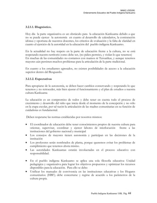 MAKÚ JOGÚKI.
Ordenamiento Educativo del Pueblo Indígena Kankuamo
3.2.1.1. Diagnóstico.
Hoy día la parte organizativa es un obstáculo para la educación Kankuama debido a que
no se puede ejercer la autonomía en cuanto al desarrollo de calendarios, la contratación
idónea y oportuna de nuestros docentes, los criterios de evaluación y la falta de claridad en
cuanto el ejercicio de la autoridad en la educación del pueblo indígena Kankuamo.
En la actualidad no hay respeto en la parte de educación frente a la cultura, no se está
respetando nuestro territorio como debe ser, (no piden permiso, y violan lo que tenemos)
En muchas de las comunidades no contamos con mamos ni Teroarikas, y aunque tenemos
mayores aún persisten muchos problemas para la articulación de la parte tradicional.
En cuanto a los estudiantes egresados, no existen posibilidades de acceso a la educación
superior dentro del Resguardo.
3.2.1.2. Expectativas
Para apropiarse de la autonomía, se deben hacer cambios conservando y respetando lo que
tenemos y no retroceder, más bien ajustar el funcionamiento y el plan de estudios a nuestra
cultura Kankuama
La educación es un compromiso de todos y debe tener en cuenta todo el proceso de
crecimiento y desarrollo del niño que inicia desde el momento de la concepción y no sólo
en la etapa escolar, por tal razón la articulación de las madres comunitarias en su función de
cuidadoras es fundamental.
Deben respetarse las normas establecidas por nosotros mismos:
• El coordinador de educación debe tener conocimientos propios de nuestra cultura para
orientar, supervisar, coordinar y ejercer labores de interlocución frente a las
instituciones del gobierno nacional y municipal
• Los consejos de mayores tienen autonomía y participan en las decisiones de la
institución
• Los profesores serán nombrados de planta, porque queremos evitar los problemas de
cumplimiento que tenemos ahora mismo.
• Las autoridades Kankuamas estarán involucradas en el proceso educativo con
responsabilidad.
• En el pueblo indígena Kankuamo se aplica una sola filosofía educativa: Unidad
pedagógica y organizativa para lograr los objetivos propuestos y optimizar los recursos
disponibles para la educación. Para ello se debe:
• Unificar los manuales de convivencia en las instituciones educativas y los Hogares
comunitarios (HBF); debe concertarse y regirse de acuerdo a los parámetros de la
cultura propia.
Pueblo Indigena Kankuamo/ OIK. Pág. 44
 