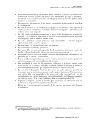 MAKÚ JOGÚKI.
Ordenamiento Educativo del Pueblo Indígena Kankuamo
• Las madres comunitarias y los docentes deben contribuir al proceso de construcción
cultural con los niños y guiarse de acuerdo a los lineamientos que aquí se establecen,
recordando que la educación se inicia en el hogar y desde allí nuestros padres deben
iniciarnos en la tradición.
• La evaluación e infraestructura de los hogares comunitarios se determinará de acuerdo a
la cultura propia.
• El plan de estudios y la orientación pedagógica se han unificado para articular el
sistema escolar, la educación no formal y los proyectos investigativos y productivos que
se lleven a cabo en el resguardo.
• La OIK establecerá planes para garantizar el acceso de los Kankuamos a la educación
superior. Los estudiantes Kankuamos de nuestras instituciones educativas y residentes
en el resguardo tendrán prioridad para los avales.
• La OIK gestionará nuevos convenios con universidades y buscará mejores
oportunidades en los acuerdos vigentes.
• La capacitación y la orientación deben ser permanentes.
• La educación será totalmente garantizada.
• La escuela debe ser un espacio agradable donde estudiantes, docentes y padres de
familia, podamos fortalecer los valores que tenemos en nuestra cultura
• Las autoridades deben tratar de mejorar en cuanto los compromisos y cumplir con los
proyectos que se ofrecen a la comunidad.
• Por las condiciones particulares de nuestro proceso, consideramos que los profesores
deben permanecer en la comunidad durante la semana.
• Los profesores a cargo de las asignaturas referentes a la cultura deben tener
conocimiento de lo cultural, pertenecer al pueblo indígena Kankuamo y recibir la
asesoría de personas mayores que tengan conocimiento de nuestras creencias.
• La secretaria de Educación Municipal debe crear un núcleo educativo específico25
,
únicamente para las instituciones educativas del resguardo Kankuamo. Quien supervise
este núcleo debe estar capacitado en los asuntos de orden nacional, local y en las
particularidades del pueblo Kankuamo; nuestro Coordinador de Educación, miembro
del gobierno interno, debe ejercer ésta labor y debe ser ratificado por la SEM.
• Capacitar y preparar a padres y docentes para el proceso de articulación con las
autoridades y la apropiación de prácticas tradicionales.
• Definir en el ámbito educativo el cuidado de los menores que asisten a los hogares
comunitarios.
25 Las instituciones del Resguardo están bajo jurisdicción de la SEM en un núcleo educativo que comprende instituciones en
otros corregimientos del municipio y que son ajenas a nosotros.
Pueblo Indigena Kankuamo/ OIK. Pág. 45
 