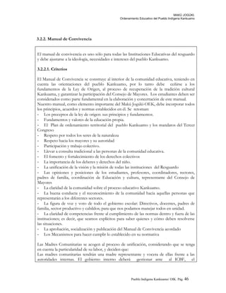 MAKÚ JOGÚKI.
Ordenamiento Educativo del Pueblo Indígena Kankuamo
3.2.2. Manual de Convivencia
El manual de convivencia es uno sólo para todas las Instituciones Educativas del resguardo
y debe ajustarse a la ideología, necesidades e intereses del pueblo Kankuamo.
3.2.2.1. Criterios
El Manual de Convivencia se construye al interior de la comunidad educativa, teniendo en
cuenta las orientaciones del pueblo Kankuamo, por lo tanto debe ceñirse a los
fundamentos de la Ley de Origen, al proceso de recuperación de la tradición cultural
Kankuama, y garantizar la participación del Consejo de Mayores. Los estudiantes deben ser
considerados como parte fundamental en la elaboración y concertación de este manual.
Nuestro manual, como elemento importante del Makú Jogúki-OEK, debe incorporar todos
los principios, acuerdos y normas establecidos en él. Se retoman:
- Los preceptos de la ley de origen: sus principios y fundamentos.
- Fundamentos y valores de la educación propia.
- El Plan de ordenamiento territorial del pueblo Kankuamo y los mandatos del Tercer
Congreso
- Respeto por todos los seres de la naturaleza
- Respeto hacia los mayores y su autoridad
- Participación y trabajo colectivo.
- Llevar a consulta tradicional a las personas de la comunidad educativa.
- El fomento y fortalecimiento de los derechos colectivos
- La importancia de los deberes y derechos del niño.
- La unificación de la visión y la misión de todas las instituciones del Resguardo
- Las opiniones y posiciones de los estudiantes, profesores, coordinadores, rectores,
padres de familia, coordinación de Educación y cultura, representante del Consejo de
Mayores
- La claridad de la comunidad sobre el proceso educativo Kankuamo.
- La buena conducta y el reconocimiento de la comunidad hacia aquellas personas que
representarán a los diferentes sectores.
- La figura de voz y voto de todo el gobierno escolar: Directivos, docentes, padres de
familia, sector productivo y cabildos; para que nos podamos manejar todos en unidad.
- La claridad de competencias frente al cumplimiento de las normas dentro y fuera de las
instituciones; es decir, que seamos explícitos para saber quienes y cómo deben resolverse
las situaciones.
- La aprobación, socialización y publicación del Manual de Convivencia acordado
- Los Mecanismos para hacer cumplir lo establecido en su normativa
Las Madres Comunitarias se acogen al proceso de unificación, considerando que se tenga
en cuenta la particularidad de su labor, y deciden que:
Las madres comunitarias tendrán una madre representante y vocera de ellas frente a las
autoridades internas. El gobierno interno deberá gestionar ante al ICBF, el
Pueblo Indigena Kankuamo/ OIK. Pág. 46
 