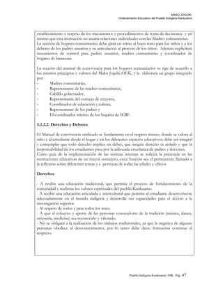 MAKÚ JOGÚKI.
Ordenamiento Educativo del Pueblo Indígena Kankuamo
establecimiento y respeto de los mecanismos y procedimientos de toma de decisiones y así
mismo que esta institución no asuma relaciones individuales con las Madres comunitarias.
La sección de hogares comunitarios debe girar en torno al buen trato para los niños y a los
deberes de los padres usuarios y su articulación al proceso de los niños. Además explicitará
mecanismos de control para padres usuarios, madres comunitarias y coordinador de
hogares de bienestar.
La sección del manual de convivencia para los hogares comunitarios se rige de acuerdo a
los mismos principios y valores del Makú Jogúki-OEK, y la elaborará un grupo integrado
por:
- Madres comunitarias,
- Representante de las madres comunitarias,
- Cabildo gobernador,
- Representante del consejo de mayores,
- Coordinador de educación y cultura,
- Representante de los padres y
- El coordinador interno de los hogares de ICBF.
3.2.2.2. Derechos y Deberes
El Manual de convivencia unificado se fundamenta en el respeto mutuo, donde se valora al
niño y al estudiante desde el hogar y en los diferentes espacios educativos; debe ser integral
y contemplar que todo derecho implica un deber, que ningún derecho es aislado y que la
responsabilidad de los estudiantes pasa por la adecuada enseñanza de padres y docentes.
Como guía de la implementación de las normas internas se solicita la presencia en las
instituciones educativas de un mayor consejero, cuya función sea el permanente llamado a
la reflexión sobre diferentes temas y a personas de todas las edades y oficios
Derechos
- A recibir una educación tradicional, que permita el proceso de fortalecimiento de la
comunidad y reafirme los valores espirituales del pueblo Kankuamo.
- A recibir una educación articulada e intercultural que permita al estudiante desenvolverse
adecuadamente en el mundo indígena y desarrolle sus capacidades para el acceso a la
investigación superior.
- Al respeto de todos y para todos los seres.
- A que el esfuerzo y aporte de las personas conocedoras de la tradición (música, danza,
artesanía, medicina) sea reconocido y valorado.
- No se obligará a la realización de los trabajos tradicionales, ya que la negativa de algunas
personas obedece al desconocimiento; por lo tanto debe darse formación continua al
respecto.
Pueblo Indigena Kankuamo/ OIK. Pág. 47
 