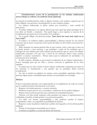 MAKÚ JOGÚKI.
Ordenamiento Educativo del Pueblo Indígena Kankuamo
Consideraciones acerca de la participación en los trabajos tradicionales
(estos trabajos se refieren a la tradición ritual espiritual)
La mayoría de manifestaciones orales (y algunas escritas) a éste respecto, expresan que no
debe obligarse a las personas a la participación en estos trabajos, porque:
- Los trabajos tradicionales se deben realizar por convicción y tener sentido de
pertenencia.
- El trabajo tradicional es un espacio abierto para todo aquel que quiera participar de él,
este debe ser flexible y voluntario. Para poder llegar a estos espacios se necesita de la
sensibilización por parte de los conocedores de la tradición.
- No se puede obligar a las personas porque “para hacer las cosas mal, mejor no se
hace nada”.
- El respeto a la tradición implica responsabilidad y debemos hacerlo de una manera
conciente, que le nazca a la persona; todo a partir del deber ser del hombre como persona y
como gente.
- Debe orientarse de manera general sobre en qué consiste, cómo y para qué se hace; así
se puede motivar a otras personas a que participen a partir de los resultados que se
obtengan de estos trabajos, pero debe aclararse que las personas que no vayan a los trabajos
tradicionales apoyarán a los que van, a través de los elementos físicos como cuentas,
algodón o recursos económicos. (Pensar juntos para la realización de actividades y la
construcción de la sociedad)
- Se debe respetar y difundir en qué consiste la realización de los trabajos tradicionales y
buscar estrategias para que los niños y jóvenes conozcan el significado de los sitios
sagrados.
- El respeto por los sitios donde se hacen trabajos tradicionales espirituales por parte de
los asistentes es fundamental, y aún aquellos que no participan deben mostrar
consideración.
- No sólo se enseña con palabras, los mamos, como autoridades espirituales deben ser
personas dignas, puras e intachables para enseñar a la comunidad con el ejemplo.
Deberes
Toda la comunidad educativa está comprometida en el cumplimiento de todas las normas
que se establezcan dentro del manual de convivencia.
- Respetar a las demás personas y a nuestro territorio.
- Manifestar respeto por los usos, costumbres y tradiciones de los pueblos indígenas.
- Respeto mutuo entre las personas que conforman la comunidad educativa.
- Orientar a los hijos desde temprano sobre principios de respeto, el agradecimiento, la
solidaridad, el perdón, el pedir permiso y la convivencia pacifica.
- Los niños son nuestra responsabilidad y sólo podemos enseñar el respeto,
respetándolos a ellos y no negándoles la posibilidad de educarse.
- Respetar y acatar al gobierno tradicional y político del resguardo y de los demás pueblos
indígenas.
- Valorar el conocimiento transmitido por el mayor.
- Contribuir al equilibrio y la armonía dentro del territorio.
Pueblo Indigena Kankuamo/ OIK. Pág. 48
 