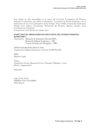 MAKÚ JOGÚKI.
Ordenamiento Educativo del Pueblo Indígena Kankuamo
Este trabajo ha sido desarrollado en el marco del Convenio: Formulacion del Proyecto
Educativo Comunitario que afiance la Identidad y Autonomía del Pueblo Kankuamo. En la
elaboración de los textos participaron: Jaime Enrique Arias, Cabildo Gobernador Kankuamo,
Claudia Toro Salazar, Antropologa, Profesional del Proyecto. Buelvas Amador Ariza,
Coordinador de Educación.
Correccion de texto: Beethoven Arlantt Ariza
MAKÚ JOGÚKI ORDENAMIENTO EDUCATIVO, DEL PUEBLO INDIGENA
KANKUAMO ©
Financiación: Ministerio de Educación Nacional MEN.
Resguardo Indígena Kankuamo – OIK
Consejo Noruego para Refugiados - NRC.
DERECHOS RESERVADOS © 2006
Organización Indígena Kankuama. Colección KAMPÄNAKÊ
ISBN:
Depósito Legal:
Editor:
Fundación E-Korúa, Manzana 68 Casa 5 Garupal, Valledupar - Cesar.
Diseño y diagramación:
Impresión:
Calle 12 No. 34-20
IMPRESO EN COLOMBIA
2006, Bogotá
Pueblo Indígena Kankuamo. OIK Pág. 5
 