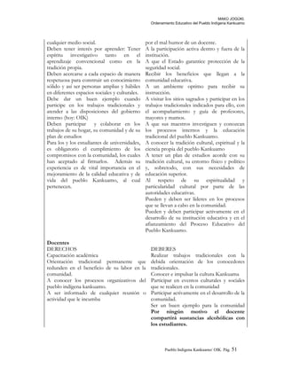 MAKÚ JOGÚKI.
Ordenamiento Educativo del Pueblo Indígena Kankuamo
cualquier medio social.
Deben tener interés por aprender: Tener
espíritu investigativo tanto en el
aprendizaje convencional como en la
tradición propia.
Deben acercarse a cada espacio de manera
respetuosa para construir un conocimiento
sólido y así ser personas amplias y hábiles
en diferentes espacios sociales y culturales.
Debe dar un buen ejemplo cuando
participe en los trabajos tradicionales y
atender a las disposiciones del gobierno
interno (hoy: OIK)
Deben participar y colaborar en los
trabajos de su hogar, su comunidad y de su
plan de estudios
Para los y los estudiantes de universidades,
es obligatorio el cumplimiento de los
compromisos con la comunidad, los cuales
han aceptado al firmarlos. Además su
experiencia es de vital importancia en el
mejoramiento de la calidad educativa y de
vida del pueblo Kankuamo, al cual
pertenecen.
por el mal humor de un docente.
A la participación activa dentro y fuera de la
institución.
A que el Estado garantice protección de la
seguridad social.
Recibir los beneficios que llegan a la
comunidad educativa.
A un ambiente optimo para recibir su
instrucción.
A visitar los sitios sagrados y participar en los
trabajos tradicionales indicados para ello, con
el acompañamiento y guía de profesores,
mayores y mamos.
A que sus maestros investiguen y conozcan
los procesos internos y la educación
tradicional del pueblo Kankuamo.
A conocer la tradición cultural, espiritual y la
ciencia propia del pueblo Kankuamo
A tener un plan de estudios acorde con su
tradición cultural, su entorno físico y político
y, sobretodo, con sus necesidades de
educación superior.
Al respeto de su espiritualidad y
particularidad cultural por parte de las
autoridades educativas.
Pueden y deben ser líderes en los procesos
que se llevan a cabo en la comunidad.
Pueden y deben participar activamente en el
desarrollo de su institución educativa y en el
afianzamiento del Proceso Educativo del
Pueblo Kankuamo.
Docentes
DERECHOS DEBERES
Capacitación académica
Orientación tradicional permanente que
redunden en el beneficio de su labor en la
comunidad.
Realizar trabajos tradicionales con la
debida orientación de los conocedores
tradicionales.
Conocer e impulsar la cultura Kankuama
A conocer los procesos organizativos del
pueblo indígena kankuamo.
A ser informado de cualquier reunión o
actividad que le incumba
Participar en eventos culturales y sociales
que se realicen en la comunidad
Participar activamente en el desarrollo de la
comunidad.
Ser un buen ejemplo para la comunidad
Por ningún motivo el docente
compartirá sustancias alcohólicas con
los estudiantes.
Pueblo Indigena Kankuamo/ OIK. Pág. 51
 