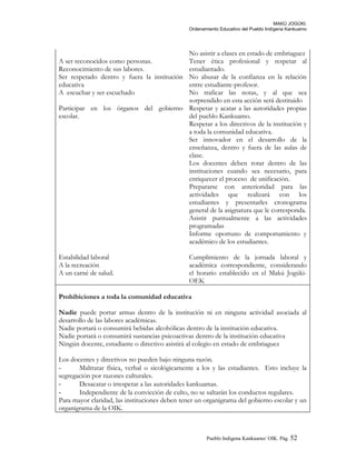 MAKÚ JOGÚKI.
Ordenamiento Educativo del Pueblo Indígena Kankuamo
No asistir a clases en estado de embriaguez
A ser reconocidos como personas.
Reconocimiento de sus labores.
Ser respetado dentro y fuera la institución
educativa
A escuchar y ser escuchado
Tener ética profesional y respetar al
estudiantado.
No abusar de la confianza en la relación
entre estudiante-profesor.
No traficar las notas, y al que sea
sorprendido en esta acción será destituido
Participar en los órganos del gobierno
escolar.
Respetar y acatar a las autoridades propias
del pueblo Kankuamo.
Respetar a los directivos de la institución y
a toda la comunidad educativa.
Ser innovador en el desarrollo de la
enseñanza, dentro y fuera de las aulas de
clase.
Los docentes deben rotar dentro de las
instituciones cuando sea necesario, para
enriquecer el proceso de unificación.
Prepararse con anterioridad para las
actividades que realizará con los
estudiantes y presentarles cronograma
general de la asignatura que le corresponda.
Asistir puntualmente a las actividades
programadas
Informe oportuno de comportamiento y
académico de los estudiantes.
Estabilidad laboral
A la recreación
A un carné de salud.
Cumplimiento de la jornada laboral y
académica correspondiente, considerando
el horario establecido en el Makú Jogúki-
OEK
Prohibiciones a toda la comunidad educativa
Nadie puede portar armas dentro de la institución ni en ninguna actividad asociada al
desarrollo de las labores académicas.
Nadie portará o consumirá bebidas alcohólicas dentro de la institución educativa.
Nadie portará o consumirá sustancias psicoactivas dentro de la institución educativa
Ningún docente, estudiante o directivo asistirá al colegio en estado de embriaguez
Los docentes y directivos no pueden bajo ninguna razón.
- Maltratar física, verbal o sicológicamente a los y las estudiantes. Esto incluye la
segregación por razones culturales.
- Desacatar o irrespetar a las autoridades kankuamas.
- Independiente de la convicción de culto, no se saltarán los conductos regulares.
Para mayor claridad, las instituciones deben tener un organigrama del gobierno escolar y un
organigrama de la OIK.
Pueblo Indigena Kankuamo/ OIK. Pág. 52
 