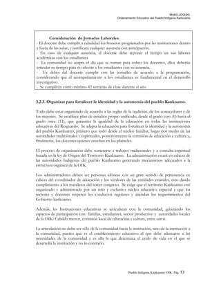 MAKÚ JOGÚKI.
Ordenamiento Educativo del Pueblo Indígena Kankuamo
Consideración de Jornadas Laborales:
- El docente debe cumplir a cabalidad los horarios programados por las instituciones dentro
y fuera de las aulas; y justificará cualquier ausencia con anticipación.
- En caso de cualquier ausencia, el docente debe reponer el tiempo en sus labores
académicas con los estudiantes
- La comunidad no acepta el día que se toman para cobro los docentes, ellos deberán
articular su tiempo para no afectar a los estudiantes con su ausencia.
- Es deber del docente cumplir con las jornadas de acuerdo a la programación,
considerando que el acompañamiento a los estudiantes es fundamental en el desarrollo
investigativo.
- Se cumplirán como mínimo 42 semanas de clase durante el año
3.2.3. Organizar para fortalecer la identidad y la autonomía del pueblo Kankuamo.
Todo debe estar organizado de acuerdo a las reglas de la tradición, de los conocedores y de
los mayores. Se establece plan de estudios propio unificado, desde el grado cero (0) hasta el
grado once (11), que garantiza la igualdad de la educación en todas las instituciones
educativas del Resguardo. Se adapta la educación para fortalecer la identidad y la autonomía
del pueblo Kankuamo, primero que todo desde el núcleo familiar, luego por medio de las
autoridades tradicionales y espirituales, posteriormente la comisión de educación y cultura y,
finalmente, los docentes quienes enseñan en los planteles.
El proceso de organización debe someterse a trabajos tradicionales y a consulta espiritual
basada en la ley de Origen del Territorio Kankuamo. La administración estará en cabeza de
las autoridades Indígenas del pueblo Kankuamo generando mecanismos adecuados a la
estructura orgánica de la OIK.
Los administradores deben ser personas idóneas con un gran sentido de pertenencia en
cabeza del coordinador de educación y los veedores de las entidades estatales, esto dando
cumplimiento a los mandatos del tercer congreso. Se exige que el territorio Kankuamo esté
organizado y administrado por un solo y exclusivo núcleo educativo especial y que los
rectores y docentes respeten los conductos regulares y atiendan los requerimientos del
Gobierno kankuamo.
Además, las Instituciones educativas se articularan con la comunidad, generando los
espacios de participación con familias, estudiantes, sector productivo y autoridades locales
de la OIK: Cabildo menor, comisión local de educación y cultura, entre otros.
La articulación no debe ser sólo de la comunidad hacia la institución, sino de la institución a
la comunidad, puesto que es el establecimiento educativo el que debe adecuarse a las
necesidades de la comunidad y es ella la que determina el estilo de vida en el que se
desarrolla la institución y no lo contrario.
Pueblo Indigena Kankuamo/ OIK. Pág. 53
 