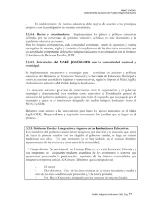 MAKÚ JOGÚKI.
Ordenamiento Educativo del Pueblo Indígena Kankuamo
- El establecimiento de normas educativas debe regirse de acuerdo a los principios
propios y con la participación de nuestras autoridades.
3.2.4.4. Rector y coordinadores. Implementarán los planes y políticas educativas
definidas por las estructuras de gobierno educativo definidas en éste documento y la
legislación educativa pertinente.
Para los hogares comunitarios, cada comunidad constituirá comités de seguimiento y veeduría
encargados de asesorar, vigilar y controlar el cumplimiento de las directrices emanadas por
las autoridades competentes del pueblo indígena kankuamo en coordinación con el Instituto
Colombiano de Bienestar Familiar, ICBF.
3.2.4.5. Articulación del MAKÚ JOGÚKI-OEK con la normatividad nacional y
municipal.
Se implementarán mecanismos y estrategias para coordinar las acciones y políticas
educativas del Ministerio de Educación Nacional y la Secretaría de Educación Municipal a
través de nuestras autoridades legítimas y representativas, según lo dispone el Makú Jogúki:
Ordenamiento educativo del Pueblo Indígena Kankuamo.
Es necesario adelantar procesos de concertación entre la organización y el gobierno
municipal y departamental para nombrar como supervisor al Coordinador general de
educación del gobierno kankuamo, que opere para todo el resguardo, que sea pagado por el
municipio y quien es el interlocutor designado del pueblo indígena kankuamo frente al
MEN y la SEM.
Debemos estar atentos a las innovaciones para hacer los ajustes necesarios en el Makú
Jogúki-OEK; Respetándonos y aceptando mutuamente los cambios que se hagan en el
proceso.
3.2.5. Gobierno Escolar: Integración y órganos en las Instituciones Educativas.
Los miembros del gobierno escolar deben designarse por elección y es necesario que, antes
de hacer la primera reunión con los elegidos al gobierno escolar, se haga un trabajo
tradicional con ellos. (En este momento ya se han incluido en el consejo directivo
representantes de los mayores y otros entes de la comunidad).
1. Consejo directivo: Se conformará un Consejo Directivo en cada Institución Educativa y
sus integrantes se designarán mediante asambleas de los estamentos o sectores que
representan procurando la participación equitativa de las distintas comunidades que
integran la respectiva unidad. El Consejo Directivo queda integrado así:
- El rector
- Dos docentes. Uno de las áreas técnicas de la básica secundaria y media y
otro de las áreas académicas,de preescolar y/o la básica primaria.
- Un Mayor Consejero, designado por los consejos de mayores locales.
Pueblo Indigena Kankuamo/ OIK. Pág. 57
 