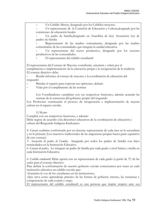 MAKÚ JOGÚKI.
Ordenamiento Educativo del Pueblo Indígena Kankuamo
- Un Cabildo Menor, designado por los Cabildos menores.
- Un representante de la Comisión de Educación y Cultura,designado por las
comisiones de educación locales
- Un padre de familia,designado en Asamblea de la(s) Asociación (es) de
padres de familia
- Representante de las madres comunitarias, designada por las madres
comunitarias de las comunidades que integran la unidad educativa.
- Un representante del sector productivo, designado por los sectores
productivos de las comunidades.
- El representante del cabildo estudiantil
El representante del Consejo de Mayores contribuirá, orientará y velará por el
cumplimiento e implementación de la educación propia y la recuperación de la tradición
El consejo directivo debe:
- Rendir informes al consejo de mayores y la coordinación de educación del
resguardo
- Brindar el espacio para expresar sus opiniones, debatir.
- Velar por el cumplimiento de las normas
Los Coordinadores cumplirán con sus respectivas funciones, además acatarán las
normas de la estructura del gobierno propio del resguardo
Los Profesores continuarán el proceso de recuperación e implementación de nuestra
cultura en el espacio escolar.
El Rector:
Cumplirá con sus respectivas funciones, y además:
Debe regirse de acuerdo a las directrices educativas de la coordinación de educación y
cultura del Resguardo Indígena Kankuamo.
4- Consejo académico: conformado por un docente representante de cada área en la secundaria
y en la primaria (Los maestros tradicionales de las asignaturas propias hacen parte equitativa
de este consejo)
5- Asociación de padres de Familia. Integrada por todos los padres de familia con hijos
matriculados en la Institución Educativa
6- Consejo de padres. Lo integran un padre de familia por cada grado a nivel básica y media en
cada Institución Educativa
6- Cabildo estudiantil: Debe operar con un representante de cada grado (a partir de 3º) de las
sedes para el consejo directivo
Para definir la conformación de nuestro gobierno escolar comenzamos por tener en cada
institución educativa un cabildo escolar que:
-Garantice la voz de los estudiantes en las instituciones,
-Que sirva como aprendizaje práctico de las formas de gobierno interno, las instancias y
competencias de cada comité y cargo.
El representante del cabildo estudiantil es una persona que inspire respeto ante sus
Pueblo Indigena Kankuamo/ OIK. Pág. 58
 
