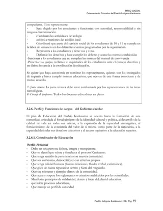 MAKÚ JOGÚKI.
Ordenamiento Educativo del Pueblo Indígena Kankuamo
compañeros. Este representante:
- Será elegido por los estudiantes y funcionará con autoridad, responsabilidad y sin
ninguna discriminación.
- coordinará las actividades del colegio
- asistirá a reuniones del cabildo local
- Coordinará que parte del servicio social de los estudiantes de 10 y 11 se cumpla en
la labor de semanero en los diferentes eventos programados por la organización.
- Representa a los estudiantes y tiene voz y voto.
- Defiende los derechos y hace cumplir los deberes y acatar las normas establecidas
-Sancionar a los estudiantes que no cumplan las normas del manual de convivencia
-Presentar las quejas, reclamos e inquietudes de los estudiantes ante el consejo directivo y
en última instancia a la coordinación de educación.
Se quiere que haya autonomía en nombrar los representantes, quienes son los encargados
de impartir y hacer cumplir normas educativas, que operen de una forma consciente y de
mutuo acuerdo.
7- Junta técnica: La junta técnica debe estar conformada por los representantes de las áreas
tecnológicas.
8- Consejo de profesores: Todos los docentes educadores en pleno.
3.2.6. Perfil y Funciones de cargos del Gobierno escolar
El plan de Educación del Pueblo Kankuamo se orienta hacia la formación de una
comunidad articulada al fortalecimiento de la identidad cultural y política, al desarrollo de la
calidad de vida en todas sus esferas, a la expansión de la capacidad investigativa, al
fortalecimiento de la conciencia del valor de si misma como parte de la naturaleza, a la
capacidad defender sus derechos colectivos y al acceso equitativo a la educación superior.
3.2.6.1. Coordinador de Educación
Perfil: Personal
- Debe ser una persona idónea, integra y transparente.
- Que se identifique valore y fortalezca el proceso Kankuamo.
- Que tenga sentido de pertenencia con nuestra comunidad.
- Que sea autónomo, democrático y con criterios propios
- Que tenga calidad humana (buenas relaciones, fluidez verbal, carismática).
- Que goce de buena reputación dentro y fuera del resguardo.
- Que sea tolerante y ejemplar dentro de la comunidad,
- Que acate y respete los reglamentos o criterios establecidos por las autoridades.
- Manifestar principios de solidaridad, dentro y fuera del plantel educativo,
- que lidere procesos educativos,
- Que maneje un perfil de autoridad
Pueblo Indigena Kankuamo/ OIK. Pág. 59
 