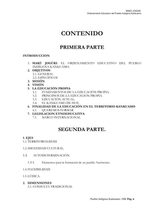 MAKÚ JOGÚKI.
Ordenamiento Educativo del Pueblo Indígena Kankuamo
CONTENIDO
PRIMERA PARTE
INTRODUCCION
1. MAKÚ JOGÚKI: EL ORDENAMIENTO EDUCATIVO DEL PUEBLO
INDÍGENA KANKUAMO.
2. OBJETIVOS
2.1. GENERAL
2.2. ESPECÍFICOS
3. MISIÓN
4. VISIÓN
5. LA EDUCACIÓN PROPIA
5.1. FUNDAMENTOS DE LA EDUCACIÓN PROPIA.
5.2. PRINCIPIOS DE LA EDUCACIÓN PROPIA.
5.3. EDUCACIÓN ACTUAL.
5.4. EL KANKUAMO DE HOY.
6. FINALIDAD DE LA EDUCACIÓN EN EL TERRITORIO KANKUAMO
6.1. QUEREMOS FORMAR
7. LEGISLACION ETNOEDUCATIVA
7.1. MARCO INTERNACIONAL
SEGUNDA PARTE.
1. EJES
1.1.TERRITORIALIDAD
1.2.IDENTIDAD CULTURAL.
1.3. AUTODETERMINACIÓN.
1.3.1. Elementos para la formación de un pueblo Autónomo.
1.4.FLEXIBILIDAD.
1.5.LÚDICA.
2. DIMENSIONES
2.1. CONSULTA TRADICIONAL
Pueblo Indígena Kankuamo. OIK Pág. 6
 
