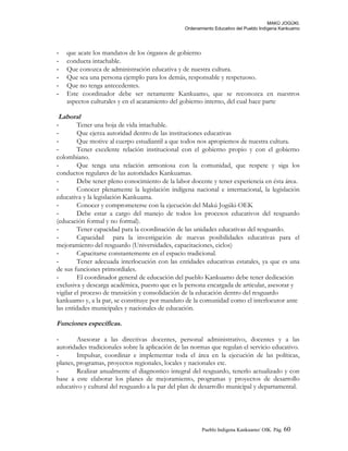 MAKÚ JOGÚKI.
Ordenamiento Educativo del Pueblo Indígena Kankuamo
- que acate los mandatos de los órganos de gobierno
- conducta intachable.
- Que conozca de administración educativa y de nuestra cultura.
- Que sea una persona ejemplo para los demás, responsable y respetuoso.
- Que no tenga antecedentes.
- Este coordinador debe ser netamente Kankuamo, que se reconozca en nuestros
aspectos culturales y en el acatamiento del gobierno interno, del cual hace parte
Laboral
- Tener una hoja de vida intachable.
- Que ejerza autoridad dentro de las instituciones educativas
- Que motive al cuerpo estudiantil a que todos nos apropiemos de nuestra cultura.
- Tener excelente relación institucional con el gobierno propio y con el gobierno
colombiano.
- Que tenga una relación armoniosa con la comunidad, que respete y siga los
conductos regulares de las autoridades Kankuamas.
- Debe tener pleno conocimiento de la labor docente y tener experiencia en ésta área.
- Conocer plenamente la legislación indígena nacional e internacional, la legislación
educativa y la legislación Kankuama.
- Conocer y comprometerse con la ejecución del Makú Jogúki-OEK
- Debe estar a cargo del manejo de todos los procesos educativos del resguardo
(educación formal y no formal).
- Tener capacidad para la coordinación de las unidades educativas del resguardo.
- Capacidad para la investigación de nuevas posibilidades educativas para el
mejoramiento del resguardo (Universidades, capacitaciones, ciclos)
- Capacitarse constantemente en el espacio tradicional.
- Tener adecuada interlocución con las entidades educativas estatales, ya que es una
de sus funciones primordiales.
- El coordinador general de educación del pueblo Kankuamo debe tener dedicación
exclusiva y descarga académica, puesto que es la persona encargada de articular, asesorar y
vigilar el proceso de transición y consolidación de la educación dentro del resguardo
kankuamo y, a la par, se constituye por mandato de la comunidad como el interlocutor ante
las entidades municipales y nacionales de educación.
Funciones específicas.
- Asesorar a las directivas docentes, personal administrativo, docentes y a las
autoridades tradicionales sobre la aplicación de las normas que regulan el servicio educativo.
- Impulsar, coordinar e implementar toda el área en la ejecución de las políticas,
planes, programas, proyectos regionales, locales y nacionales etc.
- Realizar anualmente el diagnostico integral del resguardo, tenerlo actualizado y con
base a este elaborar los planes de mejoramiento, programas y proyectos de desarrollo
educativo y cultural del resguardo a la par del plan de desarrollo municipal y departamental.
Pueblo Indigena Kankuamo/ OIK. Pág. 60
 