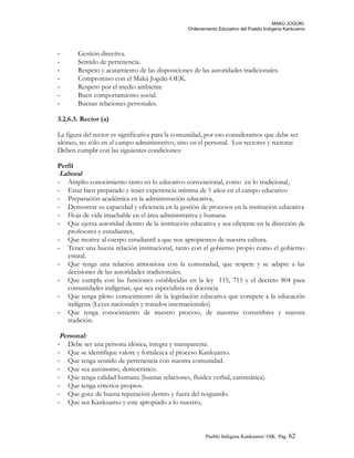 MAKÚ JOGÚKI.
Ordenamiento Educativo del Pueblo Indígena Kankuamo
- Gestión directiva.
- Sentido de pertenencia.
- Respeto y acatamiento de las disposiciones de las autoridades tradicionales.
- Compromiso con el Makú Jogúki-OEK.
- Respeto por el medio ambiente
- Buen comportamiento social.
- Buenas relaciones personales.
3.2.6.3. Rector (a)
La figura del rector es significativa para la comunidad, por eso consideramos que debe ser
idóneo, no sólo en el campo administrativo, sino en el personal. Los rectores y rectoras
Deben cumplir con las siguientes condiciones:
Perfil
Laboral
- Amplio conocimiento tanto en lo educativo convencional, como en lo tradicional,
- Estar bien preparado y tener experiencia mínima de 5 años en el campo educativo
- Preparación académica en la administración educativa,
- Demostrar su capacidad y eficiencia en la gestión de procesos en la institución educativa
- Hoja de vida intachable en el área administrativa y humana.
- Que ejerza autoridad dentro de la institución educativa y sea eficiente en la dirección de
profesores y estudiantes,
- Que motive al cuerpo estudiantil a que nos apropiemos de nuestra cultura.
- Tener una buena relación institucional, tanto con el gobierno propio como el gobierno
estatal.
- Que tenga una relación armoniosa con la comunidad, que respete y se adapte a las
decisiones de las autoridades tradicionales.
- Que cumpla con las funciones establecidas en la ley 115, 715 y el decreto 804 para
comunidades indígenas, que sea especialista en docencia
- Que tenga pleno conocimiento de la legislación educativa que compete a la educación
indígena (Leyes nacionales y tratados internacionales)
- Que tenga conocimiento de nuestro proceso, de nuestras costumbres y nuestra
tradición.
Personal:
- Debe ser una persona idónea, integra y transparente.
- Que se identifique valore y fortalezca el proceso Kankuamo.
- Que tenga sentido de pertenencia con nuestra comunidad.
- Que sea autónomo, democrático.
- Que tenga calidad humana (buenas relaciones, fluidez verbal, carismática).
- Que tenga criterios propios.
- Que goce de buena reputación dentro y fuera del resguardo.
- Que sea Kankuamo y este apropiado a lo nuestro,
Pueblo Indigena Kankuamo/ OIK. Pág. 62
 
