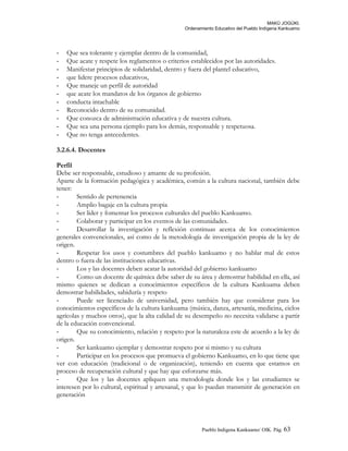 MAKÚ JOGÚKI.
Ordenamiento Educativo del Pueblo Indígena Kankuamo
- Que sea tolerante y ejemplar dentro de la comunidad,
- Que acate y respete los reglamentos o criterios establecidos por las autoridades.
- Manifestar principios de solidaridad, dentro y fuera del plantel educativo,
- que lidere procesos educativos,
- Que maneje un perfil de autoridad
- que acate los mandatos de los órganos de gobierno
- conducta intachable
- Reconocido dentro de su comunidad.
- Que conozca de administración educativa y de nuestra cultura.
- Que sea una persona ejemplo para los demás, responsable y respetuosa.
- Que no tenga antecedentes.
3.2.6.4. Docentes
Perfil
Debe ser responsable, estudioso y amante de su profesión.
Aparte de la formación pedagógica y académica, común a la cultura nacional, también debe
tener:
- Sentido de pertenencia
- Amplio bagaje en la cultura propia
- Ser líder y fomentar los procesos culturales del pueblo Kankuamo.
- Colaborar y participar en los eventos de las comunidades.
- Desarrollar la investigación y reflexión continuas acerca de los conocimientos
generales convencionales, así como de la metodología de investigación propia de la ley de
origen.
- Respetar los usos y costumbres del pueblo kankuamo y no hablar mal de estos
dentro o fuera de las instituciones educativas.
- Los y las docentes deben acatar la autoridad del gobierno kankuamo
- Como un docente de química debe saber de su área y demostrar habilidad en ella, así
mismo quienes se dedican a conocimientos específicos de la cultura Kankuama deben
demostrar habilidades, sabiduría y respeto
- Puede ser licenciado de universidad, pero también hay que considerar para los
conocimientos específicos de la cultura kankuama (música, danza, artesanía, medicina, ciclos
agrícolas y muchos otros), que la alta calidad de su desempeño no necesita validarse a partir
de la educación convencional.
- Que su conocimiento, relación y respeto por la naturaleza este de acuerdo a la ley de
origen.
- Ser kankuamo ejemplar y demostrar respeto por si mismo y su cultura
- Participar en los procesos que promueva el gobierno Kankuamo, en lo que tiene que
ver con educación (tradicional o de organización), teniendo en cuenta que estamos en
proceso de recuperación cultural y que hay que esforzarse más.
- Que los y las docentes apliquen una metodología donde los y las estudiantes se
interesen por lo cultural, espiritual y artesanal, y que lo puedan transmitir de generación en
generación
Pueblo Indigena Kankuamo/ OIK. Pág. 63
 