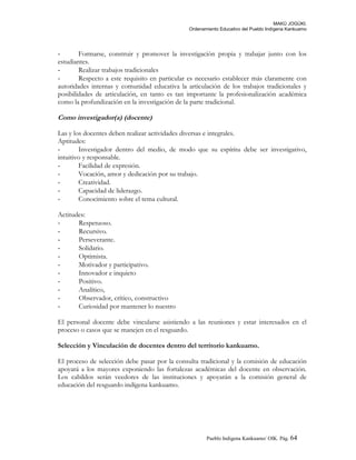 MAKÚ JOGÚKI.
Ordenamiento Educativo del Pueblo Indígena Kankuamo
- Formarse, construir y promover la investigación propia y trabajar junto con los
estudiantes.
- Realizar trabajos tradicionales
- Respecto a este requisito en particular es necesario establecer más claramente con
autoridades internas y comunidad educativa la articulación de los trabajos tradicionales y
posibilidades de articulación, en tanto es tan importante la profesionalización académica
como la profundización en la investigación de la parte tradicional.
Como investigador(a) (docente)
Las y los docentes deben realizar actividades diversas e integrales.
Aptitudes:
- Investigador dentro del medio, de modo que su espíritu debe ser investigativo,
intuitivo y responsable.
- Facilidad de expresión.
- Vocación, amor y dedicación por su trabajo.
- Creatividad.
- Capacidad de liderazgo.
- Conocimiento sobre el tema cultural.
Actitudes:
- Respetuoso.
- Recursivo.
- Perseverante.
- Solidario.
- Optimista.
- Motivador y participativo.
- Innovador e inquieto
- Positivo.
- Analítico,
- Observador, crítico, constructivo
- Curiosidad por mantener lo nuestro
El personal docente debe vincularse asistiendo a las reuniones y estar interesados en el
proceso o casos que se manejen en el resguardo.
Selección y Vinculación de docentes dentro del territorio kankuamo.
El proceso de selección debe pasar por la consulta tradicional y la comisión de educación
apoyará a los mayores exponiendo las fortalezas académicas del docente en observación.
Los cabildos serán veedores de las instituciones y apoyarán a la comisión general de
educación del resguardo indígena kankuamo.
Pueblo Indigena Kankuamo/ OIK. Pág. 64
 