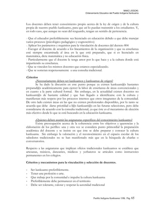 MAKÚ JOGÚKI.
Ordenamiento Educativo del Pueblo Indígena Kankuamo
Los docentes deben tener conocimiento propio acerca de la ley de origen y de la cultura
propia de nuestro pueblo kankuamo, para que así lo puedan transmitir a los estudiantes. Y,
en todo caso, que aunque no sean del resguardo, tengan un sentido de pertenencia.
- Que el educador preferiblemente sea licenciado en educación debido a que debe manejar
varios procesos (psicológico pedagógico y cognoscitivo)
- Aplicar los parámetros y requisitos para la vinculación de docentes del decreto 804
- Escoger al docente de acuerdo a los lineamientos de la organización y que su enseñanza
esté siempre encaminada al área en la que está preparado, que si es licenciado en
matemática, dicte matemática y no educación física.
- Particularmente que el docente le tenga amor por lo que hace y a la cultura donde está
impartiendo su enseñanza.
- Que se vinculen los mismos docentes que estamos especializando.
- Que se sometan respetuosamente a una consulta tradicional.
Criterios
¿Necesariamente deben ser kankuamos y kankuamas de origen?
Se ha dado la discusión en este punto porque ya existen kankuam@s bastantes
preparad@s académicamente para ejercer la labor de enseñanza de áreas convencionales y
en cuanto a la parte cultural formal. Sin embargo, en la actualidad existen docentes no
kankuam@s de bastante calidad y que han llegado a identificarse con la cultura y
manifiestan más respeto por los procesos internos que otros integrantes de la comunidad.
De otro lado existen áreas en las que no existen profesionales disponibles, por lo tanto se
acuerda que debe darse prioridad a l@s kankuam@s en las futuras selecciones, pero debe
considerarse de acuerdo con la consulta tradicional, ya que éste es el mecanismo de elección
más efectivo desde lo que se está buscando en la educación kankuama.
¿Quienes deben asumir las asignaturas específicas del conocimiento kankuamo?
Existe preocupación acerca de la coherencia entre los objetivos y querencias y la
elaboración de los perfiles: una y otra vez se considera punto primordial la preparación
académica del docente y se insiste en que éste se debe preparar y conocer la cultura
kankuama. Sin embargo la valoración y el reconocimiento en el espacio escolar de los
sabedores tradicionales no se han manifestado más que en la búsqueda de charlas o
conversatorios.
Respecto a las asignaturas que implican oficios tradicionales kankuamos se establece que
artesanas, músicos, danzantes, médicos y yerbateros se articulen como instructores
permanentes en los colegios.
Criterios y mecanismos para la vinculación y selección de docentes.
- Ser kankuamo preferiblemente.
- Tener una profesión o arte.
- Que trabaje por la comunidad e impulse la cultura kankuama
- Preferiblemente debe permanecer en el territorio
- Debe ser tolerante, valorar y respetar la autoridad tradicional
Pueblo Indigena Kankuamo/ OIK. Pág. 65
 
