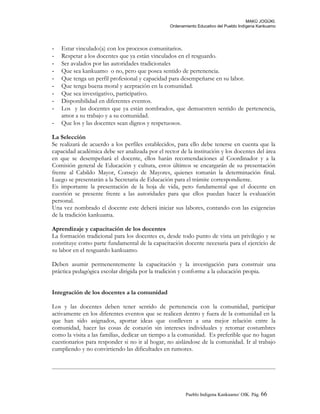 MAKÚ JOGÚKI.
Ordenamiento Educativo del Pueblo Indígena Kankuamo
- Estar vinculado(a) con los procesos comunitarios.
- Respetar a los docentes que ya están vinculados en el resguardo.
- Ser avalados por las autoridades tradicionales
- Que sea kankuamo o no, pero que posea sentido de pertenencia.
- Que tenga un perfil profesional y capacidad para desempeñarse en su labor.
- Que tenga buena moral y aceptación en la comunidad.
- Que sea investigativo, participativo.
- Disponibilidad en diferentes eventos.
- Los y las docentes que ya están nombrados, que demuestren sentido de pertenencia,
amor a su trabajo y a su comunidad.
- Que los y las docentes sean dignos y respetuosos.
La Selección
Se realizará de acuerdo a los perfiles establecidos, para ello debe tenerse en cuenta que la
capacidad académica debe ser analizada por el rector de la institución y los docentes del área
en que se desempeñará el docente, ellos harán recomendaciones al Coordinador y a la
Comisión general de Educación y cultura, estos últimos se encargarán de su presentación
frente al Cabildo Mayor, Consejo de Mayores, quienes tomarán la determinación final.
Luego se presentarán a la Secretaria de Educación para el trámite correspondiente.
Es importante la presentación de la hoja de vida, pero fundamental que el docente en
cuestión se presente frente a las autoridades para que ellos puedan hacer la evaluación
personal.
Una vez nombrado el docente este deberá iniciar sus labores, contando con las exigencias
de la tradición kankuama.
Aprendizaje y capacitación de los docentes
La formación tradicional para los docentes es, desde todo punto de vista un privilegio y se
constituye como parte fundamental de la capacitación docente necesaria para el ejercicio de
su labor en el resguardo kankuamo.
Deben asumir permenentemente la capacitación y la investigación para construir una
práctica pedagógica escolar dirigida por la tradición y conforme a la educación propia.
Integración de los docentes a la comunidad
Los y las docentes deben tener sentido de pertenencia con la comunidad, participar
activamente en los diferentes eventos que se realicen dentro y fuera de la comunidad en la
que han sido asignados, aportar ideas que conlleven a una mejor relación entre la
comunidad, hacer las cosas de corazón sin intereses individuales y retomar costumbres
como la visita a las familias, dedicar un tiempo a la comunidad. Es preferible que no hagan
cuestionarios para responder si no ir al hogar, no aislándose de la comunidad. Ir al trabajo
cumpliendo y no convirtiendo las dificultades en rumores.
Pueblo Indigena Kankuamo/ OIK. Pág. 66
 