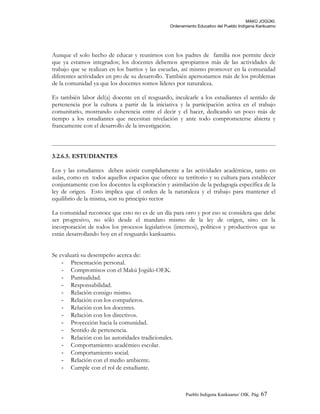 MAKÚ JOGÚKI.
Ordenamiento Educativo del Pueblo Indígena Kankuamo
Aunque el solo hecho de educar y reunirnos con los padres de familia nos permite decir
que ya estamos integrados; los docentes debemos apropiarnos más de las actividades de
trabajo que se realizan en los barrios y las escuelas, así mismo promover en la comunidad
diferentes actividades en pro de su desarrollo. También apersonarnos más de los problemas
de la comunidad ya que los docentes somos líderes por naturaleza.
Es también labor del(a) docente en el resguardo, inculcarle a los estudiantes el sentido de
pertenencia por la cultura a partir de la iniciativa y la participación activa en el trabajo
comunitario, mostrando coherencia entre el decir y el hacer, dedicando un poco más de
tiempo a los estudiantes que necesitan nivelación y ante todo comprometerse abierta y
francamente con el desarrollo de la investigación.
3.2.6.5. ESTUDIANTES
Los y las estudiantes deben asistir cumplidamente a las actividades académicas, tanto en
aulas, como en todos aquellos espacios que ofrece su territorio y su cultura para establecer
conjuntamente con los docentes la exploración y asimilación de la pedagogía específica de la
ley de origen. Esto implica que el orden de la naturaleza y el trabajo para mantener el
equilibrio de la misma, son su principio rector
La comunidad reconoce que esto no es de un día para otro y por eso se considera que debe
ser progresivo, no sólo desde el mandato mismo de la ley de origen, sino en la
incorporación de todos los procesos legislativos (internos), políticos y productivos que se
están desarrollando hoy en el resguardo kankuamo.
Se evaluará su desempeño acerca de:
- Presentación personal.
- Compromisos con el Makú Jogúki-OEK.
- Puntualidad.
- Responsabilidad.
- Relación consigo mismo.
- Relación con los compañeros.
- Relación con los docentes.
- Relación con los directivos.
- Proyección hacia la comunidad.
- Sentido de pertenencia.
- Relación con las autoridades tradicionales.
- Comportamiento académico escolar.
- Comportamiento social.
- Relación con el medio ambiente.
- Cumple con el rol de estudiante.
Pueblo Indigena Kankuamo/ OIK. Pág. 67
 