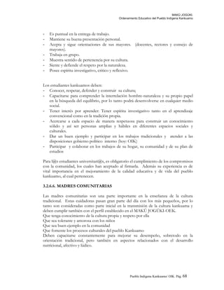 MAKÚ JOGÚKI.
Ordenamiento Educativo del Pueblo Indígena Kankuamo
- Es puntual en la entrega de trabajo.
- Mantiene su buena presentación personal.
- Acepta y sigue orientaciones de sus mayores. (docentes, rectores y consejo de
mayores).
- Trabaja en grupo.
- Muestra sentido de pertenencia por su cultura.
- Siente y defiende el respeto por la naturaleza.
- Posee espíritu investigativo, critico y reflexivo.
Los estudiantes kankuamos deben:
- Conocer, respetar, defender y construir su cultura;
- Capacitarse para comprender la interrelación hombre-naturaleza y su propio papel
en la búsqueda del equilibrio, por lo tanto podrá desenvolverse en cualquier medio
social.
- Tener interés por aprender: Tener espíritu investigativo tanto en el aprendizaje
convencional como en la tradición propia.
- Acercarse a cada espacio de manera respetuosa para construir un conocimiento
sólido y así ser personas amplias y hábiles en diferentes espacios sociales y
culturales.
- Dar un buen ejemplo y participar en los trabajos tradicionales y atender a las
disposiciones gobierno político interno (hoy: OIK)
- Participar y colaborar en los trabajos de su hogar, su comunidad y de su plan de
estudios
Para l@s estudiantes universitari@s, es obligatorio el cumplimiento de los compromisos
con la comunidad, los cuales han aceptado al firmarla. Además su experiencia es de
vital importancia en el mejoramiento de la calidad educativa y de vida del pueblo
kankuamo, al cual pertenecen.
3.2.6.6. MADRES COMUNITARIAS
Las madres comunitarias son una parte importante en la enseñanza de la cultura
tradicional. Estas cuidadoras pasan gran parte del día con los más pequeños, por lo
tanto son consideradas como parte inicial en la transmisión de la cultura kankuama y
deben cumplir también con el perfil establecido en el MAKÚ JOGÚKI-OEK.
Que tenga conocimiento de la cultura propia y respeto por ella
Que sea tolerante y amorosa con los niños
Que sea buen ejemplo en la comunidad
Que fomente los procesos culturales del pueblo Kankuamo
Deben capacitarse constantemente para mejorar su desempeño, sobretodo en la
orientación tradicional, pero también en aspectos relacionados con el desarrollo
nutricional, afectivo y lúdico.
Pueblo Indigena Kankuamo/ OIK. Pág. 68
 
