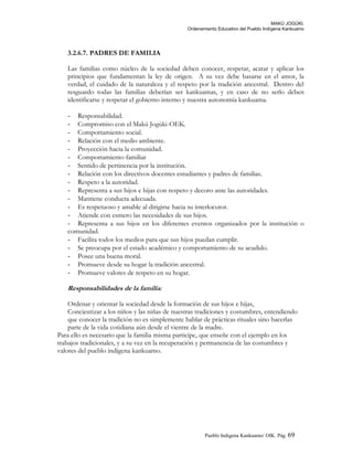 MAKÚ JOGÚKI.
Ordenamiento Educativo del Pueblo Indígena Kankuamo
3.2.6.7. PADRES DE FAMILIA
Las familias como núcleo de la sociedad deben conocer, respetar, acatar y aplicar los
principios que fundamentan la ley de origen. A su vez debe basarse en el amor, la
verdad, el cuidado de la naturaleza y el respeto por la tradición ancestral. Dentro del
resguardo todas las familias deberían ser kankuamas, y en caso de no serlo deben
identificarse y respetar el gobierno interno y nuestra autonomía kankuama.
- Responsabilidad.
- Compromiso con el Makú Jogúki-OEK.
- Comportamiento social.
- Relación con el medio ambiente.
- Proyección hacia la comunidad.
- Comportamiento familiar
- Sentido de pertinencia por la institución.
- Relación con los directivos docentes estudiantes y padres de familias.
- Respeto a la autoridad.
- Representa a sus hijos e hijas con respeto y decoro ante las autoridades.
- Mantiene conducta adecuada.
- Es respetuoso y amable al dirigirse hacia su interlocutor.
- Atiende con esmero las necesidades de sus hijos.
- Representa a sus hijos en los diferentes eventos organizados por la institución o
comunidad.
- Facilita todos los medios para que sus hijos puedan cumplir.
- Se preocupa por el estado académico y comportamiento de su acudido.
- Posee una buena moral.
- Promueve desde su hogar la tradición ancestral.
- Promueve valores de respeto en su hogar.
Responsabilidades de la familia:
Ordenar y orientar la sociedad desde la formación de sus hijos e hijas,
Concientizar a los niños y las niñas de nuestras tradiciones y costumbres, entendiendo
que conocer la tradición no es simplemente hablar de prácticas rituales sino hacerlas
parte de la vida cotidiana aún desde el vientre de la madre.
Para ello es necesario que la familia misma participe, que enseñe con el ejemplo en los
trabajos tradicionales, y a su vez en la recuperación y permanencia de las costumbres y
valores del pueblo indígena kankuamo.
Pueblo Indigena Kankuamo/ OIK. Pág. 69
 