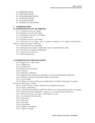 MAKÚ JOGÚKI.
Ordenamiento Educativo del Pueblo Indígena Kankuamo
2.2. PARTICIPACIÓN.
2.3. INVESTIGACIÓN.
2.4. ANÁLISIS-REFLEXIÓN.
2.5. COMUNICACIÓN.
2.6. CUALIFICACIÓN.
2.7. INTERCULTURALIDAD.
3. COMPONENTES.
3.1.COMPONENTE LEY DE ORIGEN.
3.1.1. Concepto de Ley de Origen
3.1.2. Principios de la ley De Origen
3.1.3. Fundamentos de la Ley de Origen:
3.1.4. La tradición Oral
3.1.5. Enseñanza de la Ley de Origen
3.1.6. Elementos de la cultura que se pueden transmitir en el espacio escolarizado, y
cuáles se limitan al espacio tradicional..
3.1.7. Articulación de la escolaridad.
3.1.8. Apropiación de espacios tradicionales para la transmisión del saber.
3.1.9. El consejo en la práctica pedagógica.
3.1.10. Apoyo de los docentes.
3.1.11. Recomendaciones
3.2.COMPONENTE ORGANIZACIÓN
3.2.1. Diagnóstico y expectativas
3.2.1.1. Diagnóstico
3.2.1.2. Expectativas
3.2.2. Manual de Convivencia
3.2.2.1. Criterios
3.2.2.2. Derechos y Deberes
3.2.3. Organizar para fortalecer la identidad y la autonomía del pueblo Kankuamo.
3.2.4. Gobierno educativo del pueblo indígena Kankuamo
3.2.4.1. Ley de Origen:
3.2.4.2. Mamos, Consejo de Mayores, Cabildo Mayor, Cabildo Gobernador, Comisión
General de Educación y Cultura.
3.2.4.3. Consejo Directivo y Consejo Académico de las Instituciones educativas.
3.2.4.4. Rector y coordinadores
3.2.4.5. Articulación del MAKÚ JOGÚKI-OEK con la normatividad nacional y municipal.
3.2.5. Gobierno Escolar: Integración y órganos en las Instituciones Educativas.
3.2.6. Perfil y Funciones de cargos del Gobierno escolar.
3.2.6.1. Coordinador de Educación.
3.2.6.2. Directivas:
3.2.6.3. Rector(a)
3.2.6.4. Docentes
3.2.6.5. Estudiantes
3.2.6.6. Madres comunitarias
3.2.6.7. Padres de familia
Pueblo Indígena Kankuamo. OIK Pág. 7
 