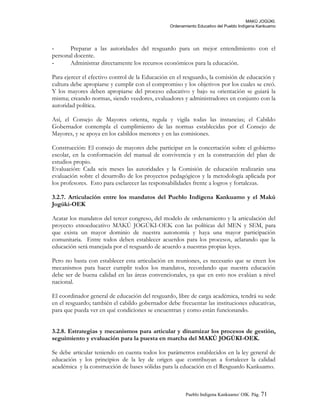 MAKÚ JOGÚKI.
Ordenamiento Educativo del Pueblo Indígena Kankuamo
- Preparar a las autoridades del resguardo para un mejor entendimiento con el
personal docente.
- Administrar directamente los recursos económicos para la educación.
Para ejercer el efectivo control de la Educación en el resguardo, la comisión de educación y
cultura debe apropiarse y cumplir con el compromiso y los objetivos por los cuales se creó.
Y los mayores deben apropiarse del proceso educativo y bajo su orientación se guiará la
misma; creando normas, siendo veedores, evaluadores y administradores en conjunto con la
autoridad política.
Así, el Consejo de Mayores orienta, regula y vigila todas las instancias; el Cabildo
Gobernador contempla el cumplimiento de las normas establecidas por el Consejo de
Mayores, y se apoya en los cabildos menores y en las comisiones.
Construcción: El consejo de mayores debe participar en la concertación sobre el gobierno
escolar, en la conformación del manual de convivencia y en la construcción del plan de
estudios propio.
Evaluación: Cada seis meses las autoridades y la Comisión de educación realizarán una
evaluación sobre el desarrollo de los proyectos pedagógicos y la metodología aplicada por
los profesores. Esto para esclarecer las responsabilidades frente a logros y fortalezas.
3.2.7. Articulación entre los mandatos del Pueblo Indígena Kankuamo y el Makú
Jogúki-OEK
Acatar los mandatos del tercer congreso, del modelo de ordenamiento y la articulación del
proyecto etnoeducativo MAKÚ JOGÚKI-OEK con las políticas del MEN y SEM, para
que exista un mayor dominio de nuestra autonomía y haya una mayor participación
comunitaria. Entre todos deben establecer acuerdos para los procesos, aclarando que la
educación será manejada por el resguardo de acuerdo a nuestras propias leyes.
Pero no basta con establecer esta articulación en reuniones, es necesario que se creen los
mecanismos para hacer cumplir todos los mandatos, recordando que nuestra educación
debe ser de buena calidad en las áreas convencionales, ya que en esto nos evalúan a nivel
nacional.
El coordinador general de educación del resguardo, libre de carga académica, tendrá su sede
en el resguardo; también el cabildo gobernador debe frecuentar las instituciones educativas,
para que pueda ver en qué condiciones se encuentran y como están funcionando.
3.2.8. Estrategias y mecanismos para articular y dinamizar los procesos de gestión,
seguimiento y evaluación para la puesta en marcha del MAKÚ JOGÚKI-OEK.
Se debe articular teniendo en cuenta todos los parámetros establecidos en la ley general de
educación y los principios de la ley de origen que contribuyan a fortalecer la calidad
académica y la construcción de bases sólidas para la educación en el Resguardo Kankuamo.
Pueblo Indigena Kankuamo/ OIK. Pág. 71
 