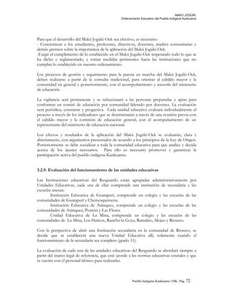 MAKÚ JOGÚKI.
Ordenamiento Educativo del Pueblo Indígena Kankuamo
Para que el desarrollo del Makú Jogúki-Oek sea efectivo, es necesario:
- Concientizar a los estudiantes, profesores, directivos, docentes, madres comunitarias y
demás gremios sobre la importancia de la aplicación del Makú Jogúki-Oek.
-Exigir el cumplimiento de lo establecido en el Makú Jogúki-Oek respetando todo lo que se
ha dicho y reglamentado, y tomar medidas pertinentes hacia las instituciones que no
cumplan lo establecido en nuestro ordenamiento.
Los procesos de gestión y seguimiento para la puesta en marcha del Makú Jogúki-Oek,
deben realizarse a partir de la consulta tradicional, para orientar al cabildo mayor y la
comunidad en general y posteriormente, con el acompoñamiento y asesoría del ministerio
de educación
La vigilancia será permanente y se seleccionará a las personas preparadas y aptas para
conformar un comité de educación por comunidad liderado por docentes. La evaluación
será periódica, constante y progresiva. Cada unidad educativa evaluará individualmente el
proceso a través de los indicadores que se determinaran a través de una reunión previa con
el cabildo mayor y la comisión de educación general, con el acompañamiento de un
representante del ministerio de educación nacional.
Los efectos y resultados de la aplicación del Makú Jogúki-Oek se evaluarán, clara y
abiertamente, con argumentos presentados de acuerdo a los principios de la Ley de Origen.
Posteriormente se debe socializar a toda la comunidad educativa para que analice y decida
acerca de los ajustes necesarios. Para ello es necesario promover y garantizar la
participación activa del pueblo indígena Kankuamo.
3.2.9. Evaluación del funcionamiento de las unidades educativas
Las Instituciones educativas del Resguardo están agrupadas administrativamente por
Unidades Educativas, cada una de ellas comprende una institución de secundaria y las
escuelas anexas:
Institución Educativa de Guatapurí, comprende un colegio y las escuelas de las
comunidades de Guatapurí y Chemesquemena.
Institución Educativa de Atánquez, comprende un colegio y las escuelas de las
comunidades de Atánquez, Pontón y Las Flores.
Unidad Educativa de La Mina, comprende un colegio y las escuelas de las
comunidades de La Mina, Los Haticos, Rancho la Goya, Ramalito, Mojao y Rioseco.
Con la perspectiva de abrir una Institución secundaria en la comunidad de Rioseco, se
decide que se establecerá una nueva Unidad Educativa allí, solamente cuando el
funcionamiento de la secundaría sea completo (grado 11).
La evaluación de cada una de las unidades educativas del Resguardo se abordará siempre a
partir del marco legal de referencia, que esté acorde a las normas educativas estatales y que
se cuente con el personal idóneo para realizarlas.
Pueblo Indigena Kankuamo/ OIK. Pág. 72
 