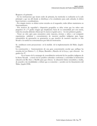 MAKÚ JOGÚKI.
Ordenamiento Educativo del Pueblo Indígena Kankuamo
Respecto a la primaria:
- En las instituciones que tienen sedes de primaria, las matriculas se realizarán en la sede
principal y que sea allí donde se distribuya a los estudiantes para cada subsede, lo deben
hacer rectores y coordinadores.
- Por ningún motivo se deben cerrar escuelas en el resguardo, todas deben mantenerse en
funcionamiento.
- Por motivos de seguridad y dispersión geográfica se debe evitar que los niños más
pequeños (0 a 3º grado) tengan que desplazarse fuera de su comunidad; por esta razón,
todas las escuelas deberán ofrecer por lo menos el grado cero y los tres primeros grados.
- Tener un sitio apto para encuentros entre mayores, jóvenes y niños y así compartir
experiencias, sabiduría y conocimientos de nuestros pueblos indígenas para luego
transmitirlos de generación en generación ya que muchos de nuestros mayores se han
llevado a la tumba los conocimientos por falta de motivación.
Se establecen como proyecciones en la medida de la implementación del Maku- Joguki-
OEK:
La construcción y funcionamiento de una gran concentración escolar que unifique las
escuelas de Los Haticos 1 y 2, Mojao, Ramalito y Rancho de la Goya, y que ofrezcan los
grados 0o.-9º.
En el marco de la estrategia de consolidación territorial de los pueblos indígenas de
la Sierra Nevada a través de los pueblos culturales: conformar y consolidar la Institución
educativa de Rio Seco y Murillo para que ofrezca la educación básica secundaria y media,
de acuerdo a las modalidades y énfasis que se concerten y acorde con los lineamientos del
Maku- Joguki-OEK
Pueblo Indigena Kankuamo/ OIK. Pág. 75
 