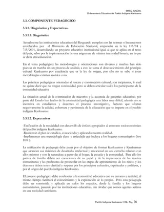 MAKÚ JOGÚKI.
Ordenamiento Educativo del Pueblo Indígena Kankuamo
3.3. COMPONENTE PEDAGÓGICO
3.3.1. Diagnóstico y Expectativas.
3.3.1.1. Diagnóstico
Actualmente las instituciones educativas del Resguardo cumplen con las normas o lineamientos
establecidos por el Ministerio de Educación Nacional, amparadas en la ley 115/94 y
715/2001, desarrollando un proyecto educativo institucional igual al que se aplica en el resto
del país, salvo por la implementación de una asignatura de mínima intensidad horaria, en la que
se dicta etnoeducación.
En el tema pedagógico: las metodologías y orientaciones son diversas y muchas han sido
puestas en marcha sin un proceso de análisis; a esto se suma el desconocimiento del principio
cultural Kankuamo por excelencia que es la ley de origen, por ello no se sabe si estas
metodologías estarían acordes o no.
Las prácticas pedagógicas orientadas al rescate y construcción cultural, son incipientes, lo cual
no quiere decir que no tengan continuidad, pero se deben articular todos los participantes de la
comunidad educativa
La situación actual de la contratación de maestros y la ausencia de garantías educativas por
parte del Estado han hecho de la continuidad pedagógica una labor muy difícil, además no se
incentiva en estudiantes y docentes el proceso investigativo, factores que afectan
negativamente la calidad, cobertura y pertinencia de la educación que se imparte en el pueblo
indígena Kankuamo.
3.3.1.2. Expectativas
-Unificación de la modalidad con desarrollo de énfasis apropiados al contexto socioeconómico
del pueblo indígena Kankuamo.
-Reorientar el plan de estudios, conociendo y aplicando nuestra realidad.
-Implementar una metodología clara y articulada que incluya a los hogares comunitarios (hoy
HBF).
La unificación de pedagogía debe pasar por el objetivo de formar Kankuamos y Kankuamas
que alcancen sus máximos de desarrollo intelectual y emocional en una estrecha relación con
ellos mismos y con la naturaleza a partir de: el hogar, la escuela y la comunidad. Para ello los
padres de familia deben ser conscientes de su papel y de la importancia de las madres
comunitarias y las profesoras de preescolar en las etapas de aprestamiento de los niños; y los
docentes deben tener claridad y respeto por los principios culturales, espirituales y políticos, y
por el origen del pueblo indígena Kankuamo.
El proceso pedagógico debe confrontar a la comunidad educativa con su entorno y realidad, al
mismo tiempo facilitará el conocimiento y la exploración de lo propio. Pero esta pedagogía
debe ser construida y aplicada en todos los espacios, desde la familia y los hogares
comunitarios, pasando por las instituciones educativas, sin olvidar que somos agentes activos
en una sociedad cambiante.
Pueblo Indigena Kankuamo/ OIK. Pág. 76
 